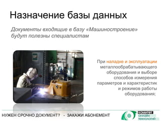 Назначение базы данных При  наладке и эксплуатации  металлообрабатывающего оборудования и выборе способов измерения параметров и характеристик и режимов работы оборудования;  Документы входящие в базу «Машиностроение» будут полезны специалистам 