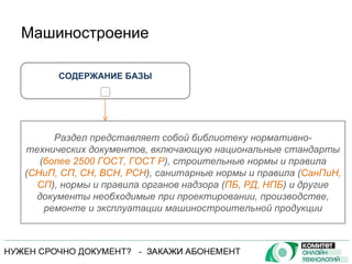 Машиностроение СОДЕРЖАНИЕ БАЗЫ + Раздел представляет собой библиотеку нормативно-технических документов, включающую национальные стандарты ( более 2500 ГОСТ, ГОСТ Р ), строительные нормы и правила ( СНиП, СП, СН, ВСН, РСН ), санитарные нормы и правила ( СанПиН, СП ), нормы и правила органов надзора ( ПБ, РД, НПБ ) и другие документы необходимые при проектировании, производстве, ремонте и эксплуатации машиностроительной продукции 