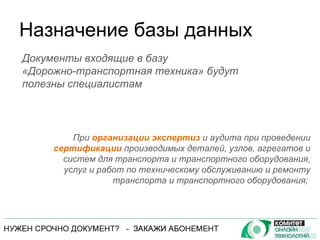 Назначение базы данных При  организации экспертиз  и аудита при проведении  сертификации  производимых деталей, узлов, агрегатов и систем для транспорта и транспортного оборудования, услуг и работ по техническому обслуживанию и ремонту транспорта и транспортного оборудования;  Документы входящие в базу  «Дорожно-транспортная техника» будут полезны специалистам 