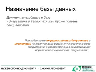 Назначение базы данных При подготовке  информационных документов  и  инструкций  по эксплуатации и ремонту энергетического оборудования в соответствии с действующими нормативно-техническими документами;  Документы входящие в базу  «Энергетика и Теплотехника» будут полезны специалистам 