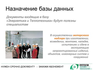 Назначение базы данных В осуществлении  авторского надзора  при изготовлении, возведении, монтаже, наладке, испытаниях и сдаче в эксплуатацию запроектированных изделий, объектов, инженерных систем и сооружений  Документы входящие в базу  «Энергетика и Теплотехника» будут полезны специалистам 