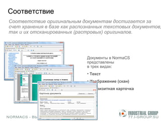 Соответствие Соответствие оригинальным документам достигается за счет хранения в базе как распознанных текстовых документов, так и их отсканированных (растровых) оригиналов.  Документы в  NormaCS  представлены  в трех видах: Текст Изображение (скан) Реквизитная карточка 