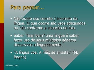 Para pensar... Não existe uso correto / incorreto da língua. O que ocorre são usos adequados ou não conforme a situação de fala. Saber “falar bem” uma língua é saber fazer uso de seus múltiplos gêneros discursivos adequadamente. “ A língua voa. A mão se arrasta.” (M. Bagno) 