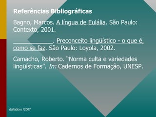 Referências Bibliográficas Bagno, Marcos.  A língua de Eulália . São Paulo: Contexto, 2001. ____________.  Preconceito lingüístico - o que é, como se faz . São Paulo: Loyola, 2002. Camacho, Roberto. “Norma culta e variedades lingüísticas”.  In:  Cadernos de Formação, UNESP. 