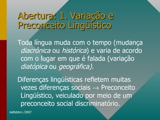 Abertura: 1. Variação e Preconceito Lingüístico Toda língua muda com o tempo (mudança  diacrônica  ou  histórica ) e varia de acordo com o lugar em que é falada (variação  diatópica  ou  geográfica). Diferenças lingüísticas refletem muitas vezes diferenças sociais    Preconceito Lingüístico, veiculado por meio de um preconceito social discriminatório.  