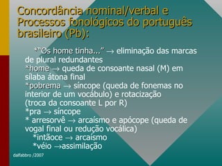 Concordância nominal/verbal e Processos fonológicos do português brasileiro (Pb): *“Os home tinha...”    eliminação das marcas de plural redundantes *home    queda de consoante nasal (M) em sílaba átona final *pobrema    síncope (queda de fonemas no interior de um vocábulo) e rotacização (troca da consoante L por R) *pra    síncope * arresorvê    arcaísmo e apócope (queda de vogal final ou redução vocálica) *intãoce    arcaísmo *véio   assimilação 
