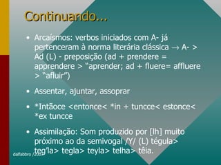 Continuando... Arcaísmos: verbos iniciados com A- já pertenceram à norma literária clássica    A- > Ad (L) - preposição (ad + prendere = apprendere > “aprender; ad + fluere= affluere > “afluir”) Assentar, ajuntar, assoprar *Intãoce <entonce< *in + tuncce< estonce< *ex tuncce Assimilação: Som produzido por [lh] muito próximo ao da semivogal /Y/ (L) tégula> teg’la> tegla> teyla> telha> têia.  