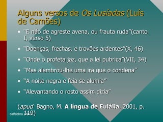 Alguns versos de  Os Lusíadas  (Luís de Camões) “ E não de agreste avena, ou frauta ruda”(canto I, verso 5) “ Doenças, frechas, e trovões ardentes”(X, 46) “ Onde o profeta jaz, que a lei pubrica”(VII, 34) “ Mas alembrou-lhe uma ira que o condena” “ A noite negra e feia se alumia” “ Alevantando o rosto assim dizia” ( apud   Bagno, M.  A língua de Eulália . 2001, p. 119)  