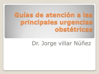Guías de atención a las
 principales urgencias
            obstétricas

     Dr. Jorge villar Núñez
 