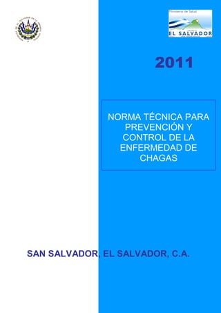 2011
NORMA TÉCNICA PARA
PREVENCIÓN Y
CONTROL DE LA
ENFERMEDAD DE
CHAGAS
SAN SALVADOR, EL SALVADOR, C.A.
 