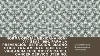 NORMA OFICIAL MEXICANA NOM014-SSA2-1994, PARA LA
PREVENCIÓN, DETECCIÓN, DIAGNÓ
STICO, TRATAMIENTO, CONTROL Y
VIGILANCIA EPIDEMIOLÓGICA DEL
CÁNCER CÉRVICO UTERINO.

Jessica Manríquez
Rosalina Sandoval
Sharon Sossa

 