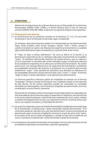 10
Leche y Productos Lácteos (2da edición)
7.	 ETIQUETADO
Además de las disposiciones de la Norma General para el Etiquetado de los Alimentos
Preenvasados (CODEX STAN 1-1985) y la Norma General para el Uso de Términos
Lecheros (CODEX STAN 206-1999), se aplicarán las siguientes disposiciones específicas.
7.1	 Denominación del alimento
7.1.1	La denominación de los productos incluidos en la Secciones 2.1, 2.2 y 2.3 será leche
fermentada o leche fermentada concentrada, según corresponda.
Sin embargo, estas denominaciones podrán ser reemplazadas por las denominaciones
Yogur, Leche Acidófila, Kefir, Kumys, Stragisto, Labneh, Ymer e Ylette, siempre y
cuando el producto se ajuste a las disposiciones específicas de esta Norma. La palabra
yogur podrá deletrearse según corresponda en el país de venta al por menor.
El “Yogur en base a cultivos alternativos”, tal como se define en la Sección 2, se
denominará a través del uso de un calificativo adecuado conjuntamente con la palabra
“yogur”. El calificativo seleccionado describirá, de manera precisa y que no induzca a
error al consumidor, la naturaleza del cambio realizado al yogur a través de la selección
de los Lactobacilos específicos en el cultivo para la fabricación del producto. Tal cambio
podrá incluir una marcada diferencia en los organismos de fermentación, metabolitos
y/o propiedades sensoriales del producto al compararlo con el producto denominado
simplemente “yogur”. Unos ejemplos de calificativos que describen las diferencias en
las propiedades sensoriales incluyen términos tales como “suave” o “ácido”. El término
“yogur en base a cultivos alternativos” no se aplicará como denominación.
Los términos específicos anteriores podrán ser empleados en conexión con el término
“congelado” siempre y cuando (i) el producto a ser congelado cumpla con los requisitos
de esta Norma, (ii) los cultivos específicos puedan ser reactivados en cantidades
razonables por descongelado y (iii) el producto congelado sea denominado como tal y
vendido para consumo directo, solamente.
Otras leches fermentadas y leches fermentadas concentradas podrán ser designadas con
otra diversidad de denominaciones según lo especifique la legislación nacional del país
en el cual se vende el producto, o denominaciones existentes por el uso común, siempre
y cuando tales designaciones no creen una impresión errónea en el país de venta al por
menor con respecto al carácter y la identidad del alimento.
7.1.2	Los productos obtenidos a partir de leche(s) fermentada(s) tratada(s) térmicamente luego
de la fermentación se denominarán “Leche Fermentada Tratada Térmicamente”. Si el
consumidor puede ser inducido a error por esta denominación, entonces los productos se
denominarán según lo permita la legislación nacional en el país de venta al por menor.
En los países en los que no exista tal legislación, o donde no haya otros nombres de uso
común, el producto se denominará “Leche Fermentada Tratada Térmicamente.
7.1.3	La designación de Leches Fermentadas Aromatizadas incluirá la denominación de la(s)
principal(es) sustancia(s) aromatizante(s) o sabor(es) agregado(s).
 
