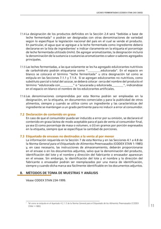 11
LECHES FERMENTADAS (CODEX STAN 243-2003)
7.1.4	La designación de los productos definidos en la Sección 2.4 será “bebidas a base de
leche fermentada” o podrán ser designadas con otras denominaciones de variedad
según lo especifique la legislación nacional del país en el cual se vende el producto.
En particular, el agua que se agregue a la leche fermentada como ingrediente deberá
declararse en la lista de ingredientes1
e indicar claramente en la etiqueta el porcentaje
de leche fermentada utilizado (m/m). De agregar aromatizantes, la designación incluirá
la denominación de la sustancia o sustancias aromatizantes o sabor o sabores agregados
principales.
7.1.5	Las leches fermentadas, a las que solamente se les ha agregado edulcorantes nutritivos
de carbohidrato podrán etiquetarse como “_________edulcorada”. En el espacio en
blanco se colocará el término “leche fermentada” u otra designación tal como se
estipula en las Secciones 7.1.1 y 7.1.4. Si se agregan edulcorantes no nutritivos, como
substituto parcial o total del azúcar, se deberá colocar cerca del nombre del producto el
término “edulcorada con_________” o “azucarada y edulcorada________”, indicándose
en el espacio en blanco el nombre de los edulcorantes artificiales.
7.1.6	Las denominaciones comprendidas por esta Norma podrán ser empleadas en la
designación, en la etiqueta, en documentos comerciales y para la publicidad de otros
alimentos, siempre y cuando se utilice como un ingrediente y las características del
ingrediente se mantengan a un grado pertinente para no inducir a error al consumidor.
7.2	 Declaración de contenido en grasa
En caso de que el consumidor pueda ser inducido a error por su omisión, se declarará el
contenido en grasa láctea de modo aceptable para el país de venta al consumidor final,
ya sea (i) como porcentaje de masa o volumen, o (ii) en gramos por porción expresados
en la etiqueta, siempre que se especifique la cantidad de porciones.
7.3	 Etiquetado de envases no destinados a la venta al por menor
La información requerida en la Sección 7 de esta Norma y en las Secciones 4.1 a 4.8 de
la Norma General para el Etiquetado de Alimentos Preenvasados (CODEX STAN 1-1985)
y, en caso necesario, las instrucciones de almacenamiento, deberán proporcionarse
en el envase o en los documentos adjuntos, salvo que la denominación del producto,
identificación del lote y el nombre y dirección del fabricante o envasador aparezcan
en el envase. Sin embargo, la identificación del lote y el nombre y la dirección del
fabricante o envasador podrán ser reemplazados por una marca de identificación,
siempre y cuando dicha marca sea fácilmente identificable en los documentos adjuntos.
8.	 MÉTODOS DE TOMA DE MUESTRAS Y ANÁLISIS
Véase CODEX STAN 234-1999.
1	
Tal como se estipula en el Apartado 4.2.1.5 de la Norma General para el Etiquetado de los Alimentos Preenvasados (CODEX
STAN 1-1985)
 