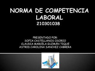 NORMA DE COMPETENCIA LABORAL 210301038 PRESENTADO POR:  SOFIA CASTELLANOS OSORIO CLAUDIA MARCELA GUZMÁN TIQUE ASTRID CAROLINA SANCHEZ CABRERA 