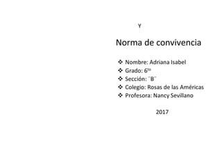 Y
Norma de convivencia
 Nombre: Adriana Isabel
 Grado: 6to
 Sección: ¨B¨
 Colegio: Rosas de las Américas
 Profesora: Nancy Sevillano
2017
 