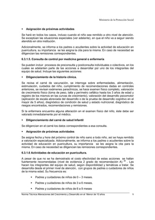 Ministerio de la Protección Social
Norma Técnica Alteraciones del Crecimiento y Desarrollo en el Menor de 10 años 9
Asignación de próximas actividades
Se hará en todos los casos, incluso cuando el niño sea remitido a otro nivel de atención.
Se exceptúan las situaciones especiales (ver adelante), en que el niño va a seguir siendo
atendido en otra institución.
Adicionalmente, se informa a los padres o acudientes sobre la actividad de educación en
puericultura, su importancia se les asigna la cita para la misma. En caso de necesidad se
diligencian las remisiones correspondientes.
6.3.1.5. Consulta de control por medicina general o enfermería
Se pueden incluir procesos de preconsulta y postconsulta individuales o colectivos, en los
cuales se adelanten parte de las acciones a desarrollar por uno de los integrantes del
equipo de salud. Incluye las siguientes acciones:
Diligenciamiento de la historia clínica.
Se revisa el carné de vacunación, se interroga sobre enfermedades, alimentación,
estimulación, cuidados del niño, cumplimiento de recomendaciones dadas en controles
anteriores, se revisan exámenes paraclínicos, se hace examen físico completo, valoración
de crecimiento físico (toma de peso, talla y perímetro cefálico hasta los 3 años de edad y
registro de los mismos en las curvas de crecimiento), valoración del desarrollo psicomotor
(aplicación de escala abreviada del desarrollo o de la prueba de desarrollo cognitivo en el
mayor de 5 años), diagnóstico de condición de salud y estado nutricional, diagnóstico de
riesgos encontrados, recomendaciones y remisiones.
Si la enfermera encuentra alguna alteración en el examen físico del niño, éste debe ser
valorado inmediatamente por el médico.
Diligenciamiento del carné de salud Infantil
Se diligencian en el carné los datos correspondientes a esa consulta.
Asignación de próximas actividades
Se asigna fecha y hora del próximo control de niño sano a todo niño, así se haya remitido
a valoración especializada. Adicionalmente, se informa a los padres o acudientes sobre la
actividad de educación en puericultura, su importancia se les asigna la cita para la
misma. En caso de necesidad se diligencian las remisiones correspondientes.
6.3.1.6 Actividades de educación en puericultura.
A pesar de que no se ha demostrado el costo efectividad de estas acciones se hallan
fuertemente recomendadas (nivel de evidencia 2 grado de recomendación A) 26
. Las
hacen los integrantes del equipo de salud, según disponibilidad y temáticas a tratar. Se
desarrolla desde el primer nivel de atención, con grupos de padres o cuidadores de niños
de la misma edad. Su frecuencia es:
Padres y cuidadores de niños de 0 – 3 meses.
Padres y cuidadores de niños de 3 a 6 meses.
Padres y cuidadores de niños de 6 a 9 meses
 