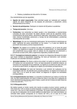 Ministerio de la Protección Social
Norma Técnica Alteraciones del Crecimiento y Desarrollo en el Menor de 10 años 10
Padres y cuidadores de niños de 9 a 12 meses.
Sus características son las siguientes:
• Agente de salud responsable: Esta actividad puede ser realizada por cualquier
agente de salud integrante de los equipos de promoción y prevención, previo
entrenamiento en la misma.
• Numero de participantes. Participan un máximo de 20 padres o acudientes.
• Tiempo de duración: Una hora.
• Contenidos. Los contenidos se deben ajustar a las necesidades y características
culturales de cada comunidad. Se deben abordar varios de los siguientes temas:
características del grupo etáreo, alimentación adecuada, estimulación oportuna, buen
trato, crianza humanizada, prevención y manejo de las enfermedades y problemas
más frecuentes de la edad.
• Metodología: Se usa una metodología participativa. Se recomienda la metodología de
taller, siguiendo las guías presentadas en los anexo 1 y 2 para los talleres de
promoción de la salud y crianza respectivamente.
• Registro: Se registra en la historia de cada niño asistente y en el carné de salud
infantil y se diligencia el registro de actividades correspondiente. La responsabilidad
del cumplimento de la acción está en cabeza de los programas de promoción y
prevención es decir EPS, ARS y organismos regionales y locales de salud.
6.3.1.7 Consejería en lactancia materna: La realizan los integrantes del equipo de salud
que hayan recibido la capacitación respectiva. Se hace por demanda o por remisión.
Puede ser una actividad individual o colectiva 27
.
• Actividad colectiva. Se ofrece a toda la comunidad. se realiza en grupos de máximo
20 madres con una duración de 1 hora. se hace educación en lactancia materna, se
resuelven las inquietudes de los asistentes. se registra en la historia de cada niño y en
el carné de salud infantil, se diligencia el registro de actividades correspondiente.
• Consulta individual. Se hace por demanda o por remisión de cualquiera de los
consultantes del niño. Se atiende como consulta prioritaria. se registra en la historia de
cada niño y en el carné de salud infantil, se diligencia el registro de actividades
correspondiente.
6.3.1.8 Suplementación con hierro. La prescribe el profesional que realice el control del
niño. Se dará suplementación con hierro a todos los niños a una dosis de 2 mg/kg/día de
hierro elemental durante 30 días cada 6 meses, a partir de los 6 meses de edad hasta los
5 años de edad (B1) 28 29 30 31 32
6.3.1.9 Búsqueda activa.
Se realiza cuando un recién nacido niño inscrito no asiste al primer control, cuando un
niño menor de 1 año no asiste al control asignado, o cuando la comunidad detecta un niño
menor de 1 año que no está asistiendo a controles. Se puede realizar telefónicamente y
en caso de no respuesta o de no existir teléfono se debe hacer una visita domiciliaria. La
actividad debe quedar consignada en la historia del niño y en el caso de la visita
 