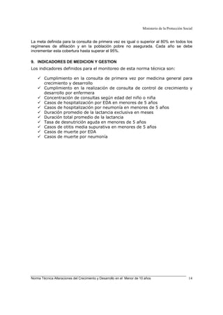Ministerio de la Protección Social
Norma Técnica Alteraciones del Crecimiento y Desarrollo en el Menor de 10 años 14
La meta definida para la consulta de primera vez es igual o superior al 80% en todos los
regímenes de afiliación y en la población pobre no asegurada. Cada año se debe
incrementar esta cobertura hasta superar el 95%.
9. INDICADORES DE MEDICION Y GESTION
Los indicadores definidos para el monitoreo de esta norma técnica son:
Cumplimiento en la consulta de primera vez por medicina general para
crecimiento y desarrollo
Cumplimiento en la realización de consulta de control de crecimiento y
desarrollo por enfermera
Concentración de consultas según edad del niño o niña
Casos de hospitalización por EDA en menores de 5 años
Casos de hospitalización por neumonía en menores de 5 años
Duración promedio de la lactancia exclusiva en meses
Duración total promedio de la lactancia
Tasa de desnutrición aguda en menores de 5 años
Casos de otitis media supurativa en menores de 5 años
Casos de muerte por EDA
Casos de muerte por neumonía
 