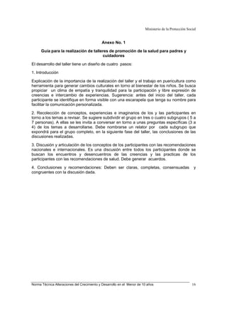 Ministerio de la Protección Social
Norma Técnica Alteraciones del Crecimiento y Desarrollo en el Menor de 10 años 16
Anexo No. 1
Guía para la realización de talleres de promoción de la salud para padres y
cuidadores
El desarrollo del taller tiene un diseño de cuatro pasos:
1. Introducción
Explicación de la importancia de la realización del taller y el trabajo en puericultura como
herramienta para generar cambios culturales en torno al bienestar de los niños. Se busca
propiciar un clima de empatía y tranquilidad para la participación y libre expresión de
creencias e intercambio de experiencias. Sugerencia: antes del inicio del taller, cada
participante se identifique en forma visible con una escarapela que tenga su nombre para
facilitar la comunicación personalizada.
2. Recolección de conceptos, experiencias e imaginarios de los y las participantes en
torno a los temas a revisar. Se sugiere subdividir el grupo en tres o cuatro subgrupos ( 5 a
7 personas). A ellas se les invita a conversar en torno a unas preguntas específicas (3 a
4) de los temas a desarrollarse. Debe nombrarse un relator por cada subgrupo que
expondrá para el grupo completo, en la siguiente fase del taller, las conclusiones de las
discusiones realizadas.
3. Discusión y articulación de los conceptos de los participantes con las recomendaciones
nacionales e internacionales. Es una discusión entre todos los participantes donde se
buscan los encuentros y desencuentros de las creencias y las practicas de los
participantes con las recomendaciones de salud. Debe generar acuerdos.
4. Conclusiones y recomendaciones: Deben ser claras, completas, consensuadas y
congruentes con la discusión dada.
 