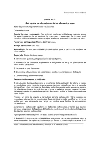 Ministerio de la Protección Social
Norma Técnica Alteraciones del Crecimiento y Desarrollo en el Menor de 10 años 17
Anexo. No. 2.
Guía general para la realización de los talleres de crianza.
Taller de puericultura para familiares y cuidadores.
Guía del facilitador:
Agente de salud responsable: Esta actividad puede ser facilitada por cualquier agente
de salud integrante de los equipos de promoción y prevención. Se incluyen aquí,
pediatras, médicos generales, enfermera jefe, auxiliar de enfermería o promotor de salud.
Numero de participantes: Máximo de 20 personas.
Tiempo de duración: Una hora.
Metodología: Se usa una metodología participativa para la producción conjunta de
conocimiento.
Desarrollo: Diseño de cinco pasos.
1. Introducción, que incluye la presentación de los objetivos.
2. Recolección de conceptos, experiencias e imaginarios de los y las participantes en
torno al tema de revisión.
3. Lectura de la guía de crianza.
4. Discusión y articulación de los preconceptos con las recomendaciones de la guía.
5. Conclusiones y recomendaciones.
Recomendaciones para el facilitador.
1. introducción. Explique claramente la importancia de la realización del taller y el trabajo
en puericultura como herramienta para generar cambios culturales en torno al bienestar
de los niños y niñas colombianos. Este taller pretende esencialmente generar un espacio
de reflexión en torno a las prácticas de crianza y socializar algunas recomendaciones
dadas por expertos en puericultura que han demostrado facilitar el desarrollo armónico de
niños y niñas.
Propicie un clima de empatía y tranquilidad para la participación y libre expresión de
creencias e intercambio de experiencias. Cada participante debe identificarse en forma
visible con una escarapela que tenga su nombre para facilitar la comunicación
personalizada.
Garantice la participación equitativa de todos los participantes, evitando que algunas
personas se apropien de la palabra. El facilitador puede incentivar directamente la palabra
de alguno o algunos participantes.
Fije explícitamente los objetivos (de dos a cuatro) propuestos para la actividad.
2. Recolección de conceptos, experiencias e imaginarios de los participantes en torno al
tema de revisión. Se sugiere subdividir el grupo en tres o cuatro subgrupos (entre 5 a 7
 
