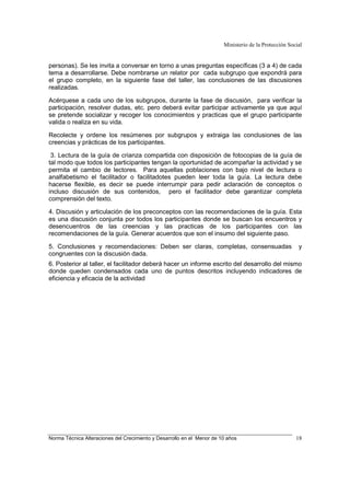 Ministerio de la Protección Social
Norma Técnica Alteraciones del Crecimiento y Desarrollo en el Menor de 10 años 18
personas). Se les invita a conversar en torno a unas preguntas específicas (3 a 4) de cada
tema a desarrollarse. Debe nombrarse un relator por cada subgrupo que expondrá para
el grupo completo, en la siguiente fase del taller, las conclusiones de las discusiones
realizadas.
Acérquese a cada uno de los subgrupos, durante la fase de discusión, para verificar la
participación, resolver dudas, etc. pero deberá evitar participar activamente ya que aquí
se pretende socializar y recoger los conocimientos y practicas que el grupo participante
valida o realiza en su vida.
Recolecte y ordene los resúmenes por subgrupos y extraiga las conclusiones de las
creencias y prácticas de los participantes.
3. Lectura de la guía de crianza compartida con disposición de fotocopias de la guía de
tal modo que todos los participantes tengan la oportunidad de acompañar la actividad y se
permita el cambio de lectores. Para aquellas poblaciones con bajo nivel de lectura o
analfabetismo el facilitador o facilitadotes pueden leer toda la guía. La lectura debe
hacerse flexible, es decir se puede interrumpir para pedir aclaración de conceptos o
incluso discusión de sus contenidos, pero el facilitador debe garantizar completa
comprensión del texto.
4. Discusión y articulación de los preconceptos con las recomendaciones de la guía. Esta
es una discusión conjunta por todos los participantes donde se buscan los encuentros y
desencuentros de las creencias y las practicas de los participantes con las
recomendaciones de la guía. Generar acuerdos que son el insumo del siguiente paso.
5. Conclusiones y recomendaciones: Deben ser claras, completas, consensuadas y
congruentes con la discusión dada.
6. Posterior al taller, el facilitador deberá hacer un informe escrito del desarrollo del mismo
donde queden condensados cada uno de puntos descritos incluyendo indicadores de
eficiencia y eficacia de la actividad
 