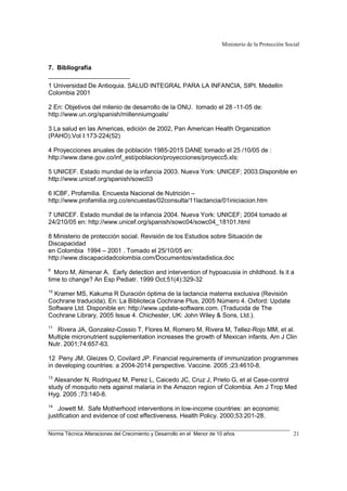 Ministerio de la Protección Social
Norma Técnica Alteraciones del Crecimiento y Desarrollo en el Menor de 10 años 21
7. Bibliografía
1 Universidad De Antioquia. SALUD INTEGRAL PARA LA INFANCIA, SIPI. Medellín
Colombia 2001
2 En: Objetivos del milenio de desarrollo de la ONU. tomado el 28 -11-05 de:
http://www.un.org/spanish/millenniumgoals/
3 La salud en las Americas, edición de 2002, Pan American Health Organization
(PAHO).Vol I:173-224(52)
4 Proyecciones anuales de población 1985-2015 DANE tomado el 25 /10/05 de :
http://www.dane.gov.co/inf_est/poblacion/proyecciones/proyecc5.xls:
5 UNICEF. Estado mundial de la infancia 2003. Nueva York: UNICEF; 2003.Disponible en
http://www.unicef.org/spanish/sowc03
6 ICBF, Profamilia. Encuesta Nacional de Nutrición –
http://www.profamilia.org.co/encuestas/02consulta/11lactancia/01iniciacion.htm
7 UNICEF. Estado mundial de la infancia 2004. Nueva York: UNICEF; 2004 tomado el
24/210/05 en: http://www.unicef.org/spanish/sowc04/sowc04_18101.html
8 Ministerio de protección social. Revisión de los Estudios sobre Situación de
Discapacidad
en Colombia 1994 – 2001 . Tomado el 25/10/05 en:
http://www.discapacidadcolombia.com/Documentos/estadistica.doc
9
Moro M, Almenar A. Early detection and intervention of hypoacusia in childhood. Is it a
time to change? An Esp Pediatr. 1999 Oct;51(4):329-32
10
Kramer MS, Kakuma R Duración óptima de la lactancia materna exclusiva (Revisión
Cochrane traducida). En: La Biblioteca Cochrane Plus, 2005 Número 4. Oxford: Update
Software Ltd. Disponible en: http://www.update-software.com. (Traducida de The
Cochrane Library, 2005 Issue 4. Chichester, UK: John Wiley & Sons, Ltd.).
11
Rivera JA, Gonzalez-Cossio T, Flores M, Romero M, Rivera M, Tellez-Rojo MM, et al.
Multiple micronutrient supplementation increases the growth of Mexican infants. Am J Clin
Nutr. 2001;74:657-63.
12 Peny JM, Gleizes O, Covilard JP. Financial requirements of immunization programmes
in developing countries: a 2004-2014 perspective. Vaccine. 2005 ;23:4610-8.
13
Alexander N, Rodriguez M, Perez L, Caicedo JC, Cruz J, Prieto G, et al Case-control
study of mosquito nets against malaria in the Amazon region of Colombia. Am J Trop Med
Hyg. 2005 ;73:140-8.
14
Jowett M. Safe Motherhood interventions in low-income countries: an economic
justification and evidence of cost effectiveness. Health Policy. 2000;53:201-28.
 