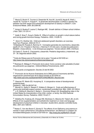 Ministerio de la Protección Social
Norma Técnica Alteraciones del Crecimiento y Desarrollo en el Menor de 10 años 22
15
Meyre D, Boutin P, Tounian A, Deweirder M, Aout M, Jouret B, Heude B, Weill J,
Tauber M, Tounian P, Froguel P. Is glutamate decarboxylase 2 (GAD2) a genetic link
between low birth weight and subsequent development of obesity in children? J Clin
Endocrinol Metab. 2005 ;90:2384-90.
16
Amigo H, Bustos P, Leone C, Radrigan ME. Growth deficits in Chilean school children.
J Nutr. 2001;131:251-4.
17
Zadik Z, Sinai T, Zung A, Reifen R. Effect of nutrition on growth in short stature before
and during growth-hormone therapy. Pediatrics. 2005 ;116:68-72.
18
Simm PJ, Werther GA. Child and adolescent growth disorders--an overview.
Aust Fam Physician. 2005;34:731-7.
19 Bastidas M, Posada A, Ramírez H. Conceptos generales de crecimiento y desarrollo.
(pp26-27), En: Posada A, Ramírez J, Ramírez H. El niño sano. (Cuidad de publicación)
Medellín. (Casa editora) U de Antioquia pp (paginas) Tercera edición 2005. (Verificar)
20 Castro C, Durán E. Crecimiento y desarrollo. Pediatría diagnostico y tratamiento pp.
37- 39. Segunda edición 2003.
21
Carta de Ottawa para la Promoción de la salud. Tomado el 25/10/05 en :
http://www.inta.cl/promosalud/conferencias/ottawa.pdf
22
Restrepo E, Málaga H. Promoción de la salud: Como construir vida saludable (Cuidad
de publicación) pp (paginas) . Editorial Médica Panamericana. 2001
23
De acuerdo a la legislación. Decreto 23 del 09 2002
24
Promoción de los Nuevos Estándares de la OMS para el Crecimiento del Niño
Organización panamericana de la Salud tomado el 25/10/05 en:
http://www.ops-oms.org/Spanish/AD/FCH/NU/MEX04_Reunion.htm
25
Glascoe FP, Martin ED, Humphrey S. A comparative review of developmental
screening tests.
Pediatrics. 1990 Oct;86:547-54
26
Morrell CJ, Spiby H, Stewart P, Walters S, Morgan A. Costs and effectiveness of
community postnatal support workers: randomised controlled trial. BMJ. 2000 ;321:593-8.
27
Li R, Darling N, Maurice E, Barker L, Grummer-Strawn LM. Breastfeeding rates in the
United States by characteristics of the child, mother, or family: the 2002 National
Immunization Survey. Pediatrics. 2005;115:e31-7.
28
Stoltzfus RJ, Kvalsvig JD, Chwaya HM, Montresor A, Albonico M, Tielsch JM, et al E.
Effects of iron supplementation and anthelmintic treatment on motor and language
development of preschool children in Zanzibar: double blind, placebo controlled study.
BMJ. 2001;323:1389-93.
29
Nokes C, Van den Bosch C, Bundy D. The effects of iron Deficiency and anemia on
mental in motor performance, Educational Achievement and Behavior in Children An
Annotated Bibliography tomado el 25/10/05 en : http://inacg.ilsi.org/file/ACF17D.pdf
 