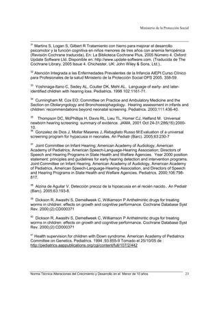 Ministerio de la Protección Social
Norma Técnica Alteraciones del Crecimiento y Desarrollo en el Menor de 10 años 23
31
Martins S, Logan S, Gilbert R Tratamiento con hierro para mejorar el desarrollo
psicomotor y la función cognitiva en niños menores de tres años con anemia ferropénica
(Revisión Cochrane traducida). En: La Biblioteca Cochrane Plus, 2005 Número 4. Oxford:
Update Software Ltd. Disponible en: http://www.update-software.com. (Traducida de The
Cochrane Library, 2005 Issue 4. Chichester, UK: John Wiley & Sons, Ltd.)..
32
Atención Integrada a las Enfermedades Prevalentes de la Infancia AIEPI Curso Clínico
para Profesionales de la salud Ministerio de la Protección Social OPS 2005. 358-59.
33
Yoshinaga-Itano C, Sedey AL, Coulter DK, Mehl AL. Language of early- and later-
identified children with hearing loss. Pediatrics. 1998 102:1161-71.
34
Cunningham M, Cox EO; Committee on Practice and Ambulatory Medicine and the
Section on Otolaryngology and Bronchoesophagology. Hearing assessment in infants and
children: recommendations beyond neonatal screening. Pediatrics. 2003;111:436-40.
35
Thompson DC, McPhillips H, Davis RL, Lieu TL, Homer CJ, Helfand M. Universal
newborn hearing screening: summary of evidence. JAMA. 2001 Oct 24-31;286(16):2000-
10.
36
Gonzalez de Dios J, Mollar Maseres J, Rebagliato Russo M.Evaluation of a universal
screening program for hypacusia in neonates. An Pediatr (Barc). 2005;63:230-7
37
Joint Committee on Infant Hearing; American Academy of Audiology; American
Academy of Pediatrics; American Speech-Language-Hearing Association; Directors of
Speech and Hearing Programs in State Health and Welfare Agencies. Year 2000 position
statement: principles and guidelines for early hearing detection and intervention programs.
Joint Committee on Infant Hearing, American Academy of Audiology, American Academy
of Pediatrics, American Speech-Language-Hearing Association, and Directors of Speech
and Hearing Programs in State Health and Welfare Agencies. Pediatrics. 2000;106:798-
817.
38
Alzina de Aguilar V. Detección precoz de la hipoacusia en el recién nacido.. An Pediatr
(Barc). 2005;63:193-8.
39
Dickson R, Awasthi S, Demellweek C, Williamson P Anthelmintic drugs for treating
worms in children: effects on growth and cognitive performance. Cochrane Database Syst
Rev. 2000;(2):CD000371
40
Dickson R, Awasthi S, Demellweek C, Williamson P Anthelmintic drugs for treating
worms in children: effects on growth and cognitive performance. Cochrane Database Syst
Rev. 2000;(2):CD000371
41
Health supervision for children with Down syndrome. American Academy of Pediatrics
Committee on Genetics. Pediatrics. 1994 ;93:855-9 Tomado el 25/10/05 de :
http://pediatrics.aappublications.org/cgi/content/full/107/2/442
 