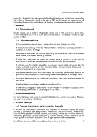 Ministerio de la Protección Social
Norma Técnica Alteraciones del Crecimiento y Desarrollo en el Menor de 10 años 2
desarrollo integral del niño es importante la detección precoz de alteraciones sensoriales
entre ellas la hipoacusia infantil en la que el 80% de los casos se presentan en el
momento del nacimiento, poniendo de manifiesto la importancia del diagnostico precoz 9.
2. Objetivos
2.1. Objetivo General
Brindar pautas para la atención integral con calidad para el niño sano menor de 10 años
en todo el territorio nacional, a fin de disminuir las tasas de morbilidad y mortalidad por
causas evitables.
2.2. Objetivos Específicos
• Promover la salud, el crecimiento y desarrollo armónicos de todos los niños.
• Fomentar condiciones y estilos de vida saludables, potenciando factores protectores y
controlando factores de riesgo.
• Promover el buen trato, los vínculos afectivos y las prácticas de crianza humanizada
entre padres, cuidadores, adultos y los niños.
• Evaluar las condiciones de salud, los riesgos para la misma y el proceso de
crecimiento y desarrollo mediante el seguimiento periódico del proceso vital.
• Fomentar una alimentación saludable, con aportes nutricionales adecuados para la
edad, lactancia materna en los primeros años, complementaria balanceada y
suplementación con micro nutrientes.
• Prevenir las enfermedades más frecuentes y los accidentes, promoviendo medidas de
protección específica como la vacunación y las recomendadas en la estrategia AIEPI.
• Identificar oportunamente los problemas que afectan a los niños y niñas menores de
diez años
• Impulsar los componentes de salud oral, visual y auditiva.
• Fomentar la participación comunitaria y la articulación con el sector educativo como
estrategias para fomentar la salud integral de los niños.
3. Población beneficiaria
Los beneficiarios de esta norma técnica son todos los niños y niñas menores de 10 años,
que viven en el territorio colombiano
4. Enfoque de riesgo
4.1. Factores determinantes del crecimiento y desarrollo
El proceso de crecimiento y desarrollo está regulado por múltiples factores de origen
genético y ambiental con componentes nutricionales, neuroendocrinos, metabólicos,
socioculturales, psicoemocionales, sociales, culturales y políticos. Es necesario identificar,
estimular y garantizar aquellos protectores y también detectar, evitar y controlar los de
riesgo que en un momento dado amenacen el logro de las metas del desarrollo.
 