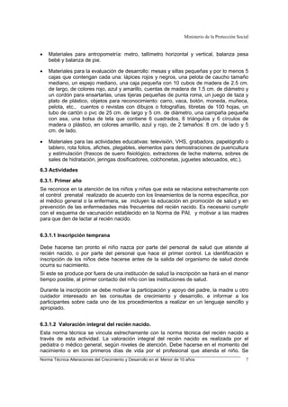 Ministerio de la Protección Social
Norma Técnica Alteraciones del Crecimiento y Desarrollo en el Menor de 10 años 7
• Materiales para antropometría: metro, tallímetro horizontal y vertical, balanza pesa
bebé y balanza de pie.
• Materiales para la evaluación de desarrollo: mesas y sillas pequeñas y por lo menos 5
cajas que contengan cada una: lápices rojos y negros, una pelota de caucho tamaño
mediano, un espejo mediano, una caja pequeña con 10 cubos de madera de 2.5 cm.
de largo, de colores rojo, azul y amarillo, cuentas de madera de 1.5 cm. de diámetro y
un cordón para ensartarlas, unas tijeras pequeñas de punta roma, un juego de taza y
plato de plástico, objetos para reconocimiento: carro, vaca, botón, moneda, muñeca,
pelota, etc., cuentos o revistas con dibujos o fotografías, libretas de 100 hojas, un
tubo de cartón o pvc de 25 cm. de largo y 5 cm. de diámetro, una campaña pequeña
con asa, una bolsa de tela que contiene 6 cuadrados, 6 triángulos y 6 círculos de
madera o plástico, en colores amarillo, azul y rojo, de 2 tamaños: 8 cm. de lado y 5
cm. de lado.
• Materiales para las actividades educativas: televisión, VHS, grabadora, papelógrafo o
tablero, rota folios, afiches, plegables, elementos para demostraciones de puericultura
y estimulación (frascos de suero fisiológico, extractores de leche materna, sobres de
sales de hidratación, jeringas dosificadores, colchonetas, juguetes adecuados, etc.).
6.3 Actividades
6.3.1. Primer año
Se reconoce en la atención de los niños y niñas que esta se relaciona estrechamente con
el control prenatal realizado de acuerdo con los lineamientos de la norma específica, por
el médico general o la enfermera, se incluyen la educación en promoción de salud y en
prevención de las enfermedades más frecuentes del recién nacido. Es necesario cumplir
con el esquema de vacunación establecido en la Norma de PAI. y motivar a las madres
para que den de lactar al recién nacido.
6.3.1.1 Inscripción temprana
Debe hacerse tan pronto el niño nazca por parte del personal de salud que atiende al
recién nacido, o por parte del personal que hace el primer control. La identificación e
inscripción de los niños debe hacerse antes de la salida del organismo de salud donde
ocurra su nacimiento.
Si este se produce por fuera de una institución de salud la inscripción se hará en el menor
tiempo posible, al primer contacto del niño con las instituciones de salud.
Durante la inscripción se debe motivar la participación y apoyo del padre, la madre u otro
cuidador interesado en las consultas de crecimiento y desarrollo, e informar a los
participantes sobre cada uno de los procedimientos a realizar en un lenguaje sencillo y
apropiado.
6.3.1.2 Valoración integral del recién nacido.
Esta norma técnica se vincula estrechamente con la norma técnica del recién nacido a
través de esta actividad. La valoración integral del recién nacido es realizada por el
pediatra o médico general, según niveles de atención. Debe hacerse en el momento del
nacimiento o en los primeros días de vida por el profesional que atienda el niño. Se
 