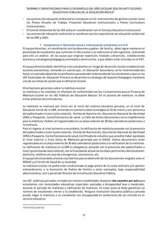 “NORMAS Y ORIENTACIONES PARA EL DESARROLLO DEL AÑO ESCOLAR 2016 EN INSTITUCIONES
EDUCATIVAS PÚBLICAS DE LA EDUCACIÓN BÁSICA”
13
- Las accionesde educaciónambiental se incorporan en los instrumentos de gestión escolar como
los Planes Anuales de Trabajo, Proyectos Educativos Institucionales y Planes Curriculares
Institucionales.
- El Comité Ambiental de las IIEE actúa en coordinación con el Consejo Educativo Institucional.
- Las accionesde educación ambiental se coordinan con los especialistas de educación ambiental
de las DRE y UGEL.
 Compromiso 2. Retención anual e interanual de estudiantes en la IE
El equipodirectivo, encoordinación conlosdocentesypadres de familia, debe lograr mantener el
porcentaje de estudiantes que culminan el año escolar y se matriculan al año siguiente, realizando
para ello un análisis de las causas que originan repetición, traslado y deserción, estableciendo
accionesy estrategiaspedagógicasorientadasa disminuirlas y que deben estar incluidas en el PAT.
El equipodirectivo debe identificar a los estudiantes en riesgo de deserción escolar estableciendo
acciones preventivas, tomando en cuenta que, en Educación Secundaria, se ha incrementado dos
horas a la jornadalaboral de losprofesores paraatenderlademandasde losestudiantes yque en las
IIEE focalizadas de Educación Primaria se desarrolla la estrategia de Soporte Pedagógico mediante
una de sus líneas de acción que es Refuerzo Escolar.
Orientaciones generales sobre la matrícula escolar:
La matrícula y los traslados se efectúan de conformidad con los «Lineamientos para el Proceso de
Matrícula Escolar en las IIEE Públicas de Educación Básica».7
En el proceso de matrícula se debe
evitar prácticas discriminatorias.
La matrícula se realizará por única vez al inicio del sistema educativo peruano, en el nivel de
Educación Inicial de la EBR, teniendo en cuenta la edad cronológica al 31 de marzo y con presencia
del padre/madre otutor(carta notarial), Partida de Nacimiento, Documento Nacional de Identidad
(DNI) o Pasaporte, Carné/Constancia de salud. La falta de dichos documentos no es impedimento
para la matrícula. Podrán serregularizados en un plazo máximo de 30 días calendarios posteriores a
la matrícula.
Para el ingreso al nivel primario y secundario, la ratificación de matrícula procede con la presencia
del padre/madre otutor(carta notarial), Partida de Nacimiento, Documento Nacional de Identidad
(DNI) oPasaporte, Carné/Constanciade salud,Certificado de estudios que acredite haber aprobado
el nivel anterior y Ficha Única de Matrícula generada por el SIAGIE. Dichos documentos serán
regularizados enunplazomáximode 30 días calendariosposterioresa la ratificación de la matrícula.
La ratificación de matrícula en la EBR es obligatoria; procede con la presencia del padre/madre o
tutor (presentando cartanotarial),conlafinalidadde actualizarlosdatospertinentes delestudiante:
domicilio, teléfono en caso de emergencias, convivencia, etc.
El equipodirectivodebe orientaralasfamiliasparalaobtenciónde los documentos exigidos ante el
RENIEC y el Centro de Salud de su localidad.
La matrícula escolar no podrá estar condicionada al pago previo de la cuota ordinaria y/o aportes
extraordinarios a la Asociación de Padres de Familia u otros conceptos, bajo responsabilidad
administrativa, civil o penal del Director de la Institución Educativa Pública.
Las IIEE públicasyprivadas,entodoslosnivelesymodalidades disponen dos vacantes por aula para
estudiantes con necesidades educativas especiales asociadas a discapacidad leve o moderada,
durante el periodo de matrícula y ratificación de matrícula. En estas aulas se debe garantizar un
número de estudiantes menor a la establecida. Ninguna Institución Educativa pública o privada
puede negar la matrícula a un estudiante con discapacidad en condiciones de ser incluido en el
servicio educativo.
7R.M. N° 0516-2007-ED.
 