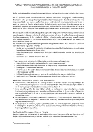 “NORMAS Y ORIENTACIONES PARA EL DESARROLLO DEL AÑO ESCOLAR 2016 EN INSTITUCIONES
EDUCATIVAS PÚBLICAS DE LA EDUCACIÓN BÁSICA”
14
En las InstitucionesEducativaspúblicasnoesobligatorioel usodel uniforme al iniciodel año escolar.
Las IIEE privadas deben brindar información sobre las condiciones pedagógicas, institucionales y
financieras a las que se ajustará la prestación del servicio educativo durante el año escolar y las
responsabilidades que asumen las familias, lo que será registrado en un documento suscrito por el
padre o madre de familia y la dirección de la institución. Asimismo, deberán registrar en la
plataformaSIAGIEloscostosdel servicioeducativo:cuotade ingreso,matrícula,pensión,y/o APAFA.
En el caso de lasIIEE públicas,estasdeberánregistrarenel SIAGIE el montode la cuota de la APAFA.
En caso que la Institución Educativa pública y privadas tenga un mayor número de postulantes que
vacantes,podráestablecercriteriosde priorizaciónparala selección de las familias a admitir que no
impliquen evaluación de los estudiantes. Dicha evaluación podrá realizarse solo para efectos de
adecuacionespedagógicas, en casos de necesidad educativa especial y extra edad, que aseguren la
mejor atención educativa:
Las prioridadesde ingreso deben consignarse en el reglamento interno de la Institución Educativa,
considerando los siguientes criterios:
- Contar con hermanosenlaInstituciónEducativa,responsabilidad yparticipacióndemostradade
los padres en la educación de sus hijos.
- Coincidencia declarada o demostrable de la línea axiológica de las familias con la Institución
Educativa.
- Residencia en la zona de ubicación de la IE8
.
Para el proceso de admisión, las IIEE privadas tendrán en cuenta lo siguiente:
- Etapa de información a los padres de familia: matrícula y pensiones.
- Entrevista de presentación y absolución de preguntas de los padres de familia.
- Cronograma y compromisos a asumir.
- Determinación del cuadro de estudiantes admitidos de acuerdo a los criterios de priorización
establecidos por las IIEE.
- Publicación de resultados para el proceso de matrícula en los plazos establecidos.
- Las Instituciones Educativas privadas se rigen de acuerdo a su reglamento interno.
Matrícula o Ratificación de Matrícula en el Nivel de Inicial
 Para losniñosy niñasdel cicloI (0 a 2 años),se realiza de manera flexible en cualquier época del
año,ubicándolosenlosgruposde edadque corresponda.Lasniñasy niñosque cumplen 3 años al
31 de marzo, son promovidos de manera automática al ciclo II.
 Para los niños y niñas del ciclo II (3 a 5 años), se realiza antes o durante el primer mes de
iniciadaslasclases y de acuerdo a la edad cronológica cumplida al 31 de marzo. Las niñas y niños
que cumplen6 añosal 31 de marzoson promovidosde manera automática al primer grado de la
Educación Primaria.
 El Directorde la IE Escolarizaday/oProfesoraCoordinadoraacargo del Programa No Escolarizado
son responsables de registrar la matrícula de las niñas y niños en la nómina que corresponde
según su edad cronológica.
 En losprocesosde admisión,ingresoy/omatrículaalas IIEE públicasoprivadas,en el nivel inicial
y primer grado de primaria, no se puede evaluar a los niños y niñasni condicionar la matrícula
bajo ninguna forma específica.
Ratificación de Matrícula en el Nivel de Primaria
La matrícula para el primer grado se realizará considerando a los niños y niñas que durante el 2015
hayan concluido el nivel Inicial, con seis años de edad cumplidos al 31 de marzo de 2016.
8Sólo para instituciones públicas.
 