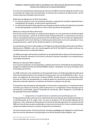 “NORMAS Y ORIENTACIONES PARA EL DESARROLLO DEL AÑO ESCOLAR 2016 EN INSTITUCIONES
EDUCATIVAS PÚBLICAS DE LA EDUCACIÓN BÁSICA”
15
En el caso de estudiantesque ingresanporprimeravezala EBR enel primer grado de primaria y que
no proceden de ningún sistema escolarizado, al momento de la matrícula se deberá contar con los
mismos requisitos señalados anteriormente.
Ratificación de Matrícula en el Nivel Secundaria
 En caso de acceder al nivel con prueba de ubicación, evaluación de estudios independientes o
convalidación de estudios, se hará constar expresamente9
.
 La ratificaciónde matrículade segundoaquintogrado procede cuandoel estudiantese encuentra
sin área desaprobada o cuando tiene un área o taller pendiente de aprobación.
Matrícula en Educación Básica Alternativa
Para el cicloinicial e intermedio,encualquierade losgrados,se inicia apartirde los14 años de edad;
para el ciclo avanzado, a partir de 15 años de edad. Excepcionalmente, se matriculará a los niños y
niñasenextraedadescolarparala educaciónprimariade EBA a partir de los 9 años de edad desde el
primergradodel ciclo inicial. Además, la matrícula para adolescentes en el ciclo avanzado se inicia,
excepcionalmente, a partir de los 14 años de edad en el primer grado.
Los estudiantesque fueronmatriculadosenel Programa de Educación Básica Alternativa de Niños y
Adolescentes (PEBANA), antes de la promulgación del DS N° 011-2012-ED, pueden continuar sus
estudios hasta concluir su Educación Básica.
Los CEBA que tenganmatriculadosestudiantes con discapacidad deben adecuar prioritariamente el
horario de atención educativa a los mismos y efectuar los ajustes razonables a sus características y
necesidades educativas
Matrícula en Educación Básica Especial
En el caso de estudiantes con discapacidad, se deberá presentar el certificado de discapacidad que
otorganlos establecimientos de salud del MINSA, EsSalud, Sanidad de las Fuerzas Armadas y de la
Policía Nacional del Perú.
Los CEBE matriculan a los estudiantes con discapacidad severa y multidiscapacidad teniendo como
referente laedadnormativaenlosnivelesde inicialyprimaria,conuna flexibilidadde 2 años. Por su
parte, los Programas de Intervención Temprana (PRITE), brindan atención no escolarizada a niños
menores de 3 años con discapacidad o en riesgo de adquirirla, desarrollan acciones de prevención,
detección y atención oportuna. La matrícula se efectúa en cualquier mes del año.
El estudiante mayorde edadcondiscapacidad, enel marcode su autonomíay en cumplimientode la
normativa que impulsa la inclusión, podrá matricularse en la modalidad o forma educativa que le
corresponda, presentando copia de la partida de nacimiento, DNI o Pasaporte y Certificado de
Discapacidad o Carnet de CONADIS.
 Compromiso 3. Cumplimiento de la calendarización planificada por la IE
El equipodirectivolideraypromueve el cumplimientode lasjornadasde aprendizaje planificadas en
la calendarización de la IE, según nivel, así como la asistencia y fin de jornadas laborales de los
profesores. Este compromiso demanda que la Institución Educativa garantice el cumplimiento del
100% de horas de clase anualesestablecidasenlapresente normatécnica.Parael cumplimiento del
compromiso deben tomarse en cuenta las siguientes orientaciones:
Las horas lectivasanuales mínimas ylashoras semanales pedagógicas de obligatorio cumplimiento
para los servicios educativos no escolarizados y las IIEE de Educación Básica Regular, son:
9
Directiva N°004-VMGP-2005, aprobada por R.M. N° 0234-2005-ED.
 