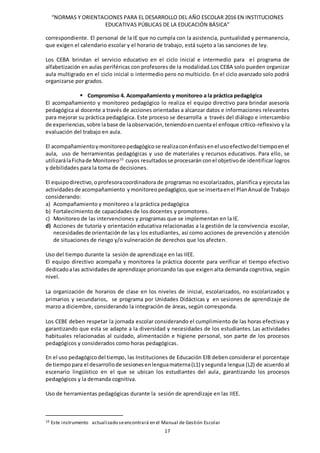 “NORMAS Y ORIENTACIONES PARA EL DESARROLLO DEL AÑO ESCOLAR 2016 EN INSTITUCIONES
EDUCATIVAS PÚBLICAS DE LA EDUCACIÓN BÁSICA”
17
correspondiente. El personal de la IE que no cumpla con la asistencia, puntualidad y permanencia,
que exigen el calendario escolar y el horario de trabajo, está sujeto a las sanciones de ley.
Los CEBA brindan el servicio educativo en el ciclo inicial e intermedio para el programa de
alfabetización en aulas periféricas con profesores de la modalidad.Los CEBA solo pueden organizar
aula multigrado en el ciclo inicial o intermedio pero no multiciclo. En el ciclo avanzado solo podrá
organizarse por grados.
 Compromiso 4. Acompañamiento y monitoreo a la práctica pedagógica
El acompañamiento y monitoreo pedagógico lo realiza el equipo directivo para brindar asesoría
pedagógica al docente a través de acciones orientadas a alcanzar datos e informaciones relevantes
para mejorar su práctica pedagógica. Este proceso se desarrolla a través del diálogo e intercambio
de experiencias,sobre labase de laobservación,teniendoencuentael enfoque crítico-reflexivo y la
evaluación del trabajo en aula.
El acompañamientoymonitoreopedagógicose realizaconénfasisenel usoefectivodel tiempoenel
aula, uso de herramientas pedagógicas y uso de materiales y recursos educativos. Para ello, se
utilizarálaFichade Monitoreo10
cuyos resultadosse procesarán conel objetivode identificar logros
y debilidades para la toma de decisiones.
El equipodirectivo,oprofesoracoordinadora de programas no escolarizados, planifica y ejecuta las
actividadesde acompañamiento y monitoreopedagógico,que se insertaenel PlanAnual de Trabajo
considerando:
a) Acompañamiento y monitoreo a la práctica pedagógica
b) Fortalecimiento de capacidades de los docentes y promotores.
c) Monitoreo de las intervenciones y programas que se implementan en la IE.
d) Acciones de tutoría y orientación educativa relacionadas a la gestión de la convivencia escolar,
necesidadesde orientaciónde las y los estudiantes, así como acciones de prevención y atención
de situaciones de riesgo y/o vulneración de derechos que los afecten.
Uso del tiempo durante la sesión de aprendizaje en las IIEE.
El equipo directivo acompaña y monitorea la práctica docente para verificar el tiempo efectivo
dedicadoalas actividadesde aprendizaje priorizando las que exigen alta demanda cognitiva, según
nivel.
La organización de horarios de clase en los niveles de inicial, escolarizados, no escolarizados y
primarios y secundarios, se programa por Unidades Didácticas y en sesiones de aprendizaje de
marzo a diciembre, considerando la integración de áreas, según corresponda.
Los CEBE deben respetar la jornada escolar considerando el cumplimiento de las horas efectivas y
garantizando que esta se adapte a la diversidad y necesidades de los estudiantes.Las actividades
habituales relacionadas al cuidado, alimentación e higiene personal, son parte de los procesos
pedagógicos y considerados como horas pedagógicas.
En el uso pedagógicodel tiempo, las Instituciones de Educación EIB deben considerar el porcentaje
de tiempopara el desarrollode sesionesenlenguamaterna(L1) ysegunda lengua (L2) de acuerdo al
escenario lingüístico en el que se ubican los estudiantes del aula, garantizando los procesos
pedagógicos y la demanda cognitiva.
Uso de herramientas pedagógicas durante la sesión de aprendizaje en las IIEE.
10 Este instrumento actualizado seencontrará en el Manual de Gestión Escolar
 