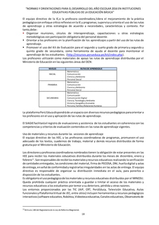 “NORMAS Y ORIENTACIONES PARA EL DESARROLLO DEL AÑO ESCOLAR 2016 EN INSTITUCIONES
EDUCATIVAS PÚBLICAS DE LA EDUCACIÓN BÁSICA”
18
El equipo directivo de la IE,o la profesora coordinadora,lidera el mejoramiento de la práctica
pedagógicaconenfoque críticoreflexivo enla IE y programas; supervisa y orienta el uso de las rutas
de aprendizaje y otras estrategias de acuerdo a necesidades, características y contexto. Por
tanto,debe:
 Organizar reuniones, círculos de interaprendizaje, capacitaciones u otras estrategias
metodológicas con participación obligatoria del personal docente.
 Orientar a los profesores en la planificación de los aprendizajes a partir del uso de las rutas de
aprendizaje.
 Promover el uso del Kit de Evaluación para el segundo y cuarto grado de primaria y segundo y
quinto grado de secundaria, como herramienta de ayuda al docente para monitorear el
aprendizaje de los estudiantes. (http://recursos.perueduca.pe/kit/index.php).
Los profesores utilizarán como materiales de apoyo las rutas de aprendizaje distribuidas por el
Ministerio de Educación en las siguientes áreas del DCN:
NIVELES RUTAS DE APRENDIZAJE
INICIAL
Matemática
Comunicación
Ciencia y Ambiente
Personal Social
PRIMARIA
Matemática
Comunicación
Ciencia y Ambiente
Personal Social
SECUNDARIA
Matemática
Comunicación
Comunicación Digital
Ciencia, Tecnología y Ambiente
Historia,Geografía y Economía
Persona, Familia y Relaciones Humanas
La plataformaPerú Educadispondráde unespaciocon diversosrecursospedagógicosparaorientar a
los profesores en el uso y aplicación de las rutas de aprendizaje.
El SIAGIEfacilitaráel registro de evaluaciones y asistencia de los estudiantes en coherencia con las
competencias y criterios de evaluación contenidos en las rutas de aprendizaje vigentes.
Uso de materiales y recursos durante las sesiones de aprendizaje
El equipo directivo de las IIEE, y las profesoras coordinadoras de programas, promueven el uso
adecuado de los textos, cuadernos de trabajo, material y demás recursos distribuidos de forma
gratuita por el Ministerio de Educación.
Los directores yprofesorascoordinadoras nombradostienen la obligación de estar presentes en las
IIEE para recibir los materiales educativos distribuidos durante los meses de diciembre, enero y
febrero11
.Sonresponsablesde recibirlosmaterialesyrecursos educativos realizando la verificación
de cantidadesentregadas, lascondiciones del material, firma de PECOSA, DNI, huella digital y actas
de entrega, enseñal de conformidadyregistrarlasirregularidades en las actas de entrega. El equipo
directivo es responsable de organizar su distribución inmediata en el aula, para ponerlos a
disposición de los estudiantes.
Es obligatorioel usopedagógicode losmaterialesyrecursoseducativos distribuidos por el MINEDU.
Queda prohibida cualquier práctica orientada a guardar o limitar el acceso de los materiales y
recursos educativos a los estudiantes por temor a su deterioro, pérdida u otras razones.
Los entornos proporcionados por las TIC (AIP, CRT, PerúEduca, Televisión Educativa, Aulas
funcionales yPlataformaVirtual de JEC, entre otros) incluyen herramientas y recursos pedagógicos
interactivos(software educativo,Robótica,Videotecaeducativa,Canaleseducativos,Observatoriode
11Artículo 148 del Reglamentode la Ley deReforma Magisterial.
 