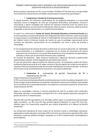 “NORMAS Y ORIENTACIONES PARA EL DESARROLLO DEL AÑO ESCOLAR 2016 EN INSTITUCIONES
EDUCATIVAS PÚBLICAS DE LA EDUCACIÓN BÁSICA”
19
Buenas prácticas educativas con TIC, Cursos virtuales, Portafolio TIC del docente) y son destinados
exclusivamente al desarrollo de actividades educativaspara enriquecerlos aprendizajes12
.
 Compromiso 5. Gestión de la Convivencia escolar.
El equipo directivo, las profesoras coordinadoras de los programas educativos y la comunidad
educativa, tienen la obligación de velar por una gestión democrática, participativa, inclusiva e
intercultural, y aplicar estrategias que motiven las relaciones armónicas entre los actores de la
comunidadeducativa,asícomo prevenirtodotipode violencia escolar. Asimismo, deben promover
la igualdad, el ejercicio de derechos y el cumplimiento de deberes.
En cada IE se conformará el Comité de Tutoría, Orientación Educativa y Convivencia Escolar que
será reconocido conresolucióndirectoral. Sonintegrantesdelcomité:El director ̶ quien lo preside ̶o
su representante; el coordinador de tutoría; el responsable de convivencia que será el responsable
del «SíSeVe Contra la Violencia Escolar»;los tutores de aula; el psicólogo; representante de los
auxiliares de educación; representante de los estudiantes, por turno y otros, de acuerdo a
necesidades.
e) En la programaciónde lashoras de tutoría se debe tener en cuenta el desarrollo de habilidades
socio-emocionales y la elaboración y evaluación de las normas de convivencia del aula.La
experiencia de convivencia en la escuela debe proporcionar a los estudiantes los aprendizajes,
actitudes y valores que les permitirán formarse como ciudadanos.
En situación de detectarse algún trastorno (conductual o cognitivo), derivarlo a profesionales
especializados evitando realizar diagnósticos y/o tratamientos a priori.
En caso de presentarse alguna situación de violencia escolar, los estudiantes, padres de familia,
profesoresydemás personal de la IE, deben solicitar el libro de registro de incidencias de cada IE o
reportarel hechoen laplataformawebdenominada «SíSeVeContra la Violencia Escolar». El director
de la IE hará uso de los procedimientos necesarios en los plazos establecidos.
 Compromiso 6. Instrumentos de gestión: Formulación del PEI e
implementación del PAT
Proyecto Educativo institucional PEI
El PEI esuna herramientade planificaciónamedianoplazoque orienta las prácticas de gestión de la
IE para el logro de aprendizajesde losestudiantes.Resultade unejerciciode reflexión yparticipación
de los miembros de la comunidad educativa. Sus objetivos se concretan anualmente a través de la
implementación del PAT.
Según las necesidades, intereses y recursos específicos de cada IE, se podrá incluir contenidos
adicionales referidos a la identidad y principios de la IE u otros aspectos oportunos para guiar la
gestión de la IE en el mediano plazo.
Aquellas IIEE cuyo PEI siga vigente en el año 2016, podrán seguir su cumplimiento actualizándolo
según consideren. Las IIEE cuyo PEI haya perdido vigencia elaborarán un nuevo PEI. Para ello,
deberán seguir los lineamientos específicos que estarán disponibles en el Manual de Gestión
actualizado.
Las Instituciones Educativas de áreas rurales de los distintos niveles y modalidades educativas,
organizadasenredeseducativas,formulanel PEIanivel red. Las instituciones educativas EIB y redes
educativas rurales de ámbitos bilingües incorporan en el PEI la caracterización sociolingüística y
psicolingüística.
12
Directiva N°047-2010-ME/VMGP-DIGETE Normas paraladistribuciónde materiales educativos y equipos paralas IIEEpúblicas aprobada
por R.D. N° 668-2010-ED.
 