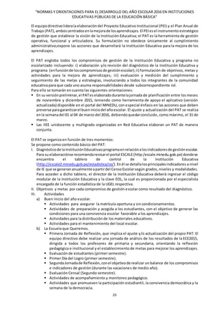 “NORMAS Y ORIENTACIONES PARA EL DESARROLLO DEL AÑO ESCOLAR 2016 EN INSTITUCIONES
EDUCATIVAS PÚBLICAS DE LA EDUCACIÓN BÁSICA”
20
El equipodirectivolideralaelaboracióndel Proyecto Educativo Institucional (PEI) y el Plan Anual de
Trabajo (PAT),amboscentradosenlamejorade losaprendizajes. El PEIesel instrumento estratégico
de gestión que establece la visión de la Institución Educativa; el PAT es la herramienta de gestión
operativa, funcional y articuladora. Su formulación no obedece únicamente al cumplimiento
administrativo;expone las acciones que desarrollará la Institución Educativa para la mejora de los
aprendizajes.
El PAT engloba todos los compromisos de gestión de la Institución Educativa y programa no
escolarizado incluyendo: i) elaboración y/o revisión del diagnóstico de la Institución Educativa y
programa (enfunciónde loscompromisosde gestiónescolar);ii) formulación de objetivos, metas y
actividades para la mejora de aprendizajes; iii) evaluación y medición del cumplimiento y
seguimiento de las metas y estrategias, involucrando a todos los integrantes de la comunidad
educativa para que cada uno asuma responsabilidades desde subcorrespondiente rol.
Para ello se tomarán en cuenta las siguientes orientaciones:
 En su versiónpreliminar,el PATeselaboradodurantelajornada de planificación entre los meses
de noviembre y diciembre 2015, teniendo como herramienta de apoyo el aplicativo (versión
actualizada) disponible en el portal del MINEDU, con especial énfasis en las acciones que deben
preverse paragarantizarel bueniniciodel añoescolar. El ajuste y actualización del PAT se realiza
enla semanadel 01 al 04 de marzo del 2016, debiendoquedarconcluido,como máximo, el 31 de
marzo.
 Las IIEE unidocente y multigrado organizadas en Red Educativa elaboran un PAT de manera
conjunta.
El PAT se organiza en función de tres momentos:
Se propone como contenido básico del PAT:
I. Diagnósticode laInstituciónEducativaoprogramaenrelaciónalosindicadoresde gestiónescolar.
Para su elaboraciónse recomiendarevisarel portal ESCALE(http:/escale.minedu.gob.pe) dondese
encuentra el tablero de control de la Institución Educativa
(http://escale2.minedu.gob.pe/estadistica/ce/).Enél se detallalosprincipalesindicadores a nivel
de IE que se generan anualmenteapartirdel CensoEscolarsegún grados, niveles y modalidades.
Para acceder a dicho tablero, el director de la Institución Educativa deberá ingresar el código
modular de la Institución Educativa y la clave EOL, la cual es proporcionada por el especialista
encargado de la función estadística de la UGEL respectiva.
II. Objetivos y metas por cada compromiso de gestión escolar como resultado del diagnóstico.
III. Actividades
a) Buen inicio del año escolar.
 Actividades para asegurar la matrícula oportuna y sin condicionamientos.
 Actividades de preparación y acogida a los estudiantes, con el objetivo de generar las
condiciones para una convivencia escolar favorable a los aprendizajes.
 Actividades para la distribución de los materiales educativos.
 Actividades para el mantenimiento del local escolar.
b) La Escuela que Queremos.
 Primera Jornada de Reflexión, que implica el ajuste y/o actualización del propio PAT: El
equipo directivo debe realizar una jornada de análisis de los resultados de la ECE2015,
dirigida a todos los profesores de primaria y secundaria, orientando la reflexión
pedagógica e institucional y el establecimiento de metas para mejorar los aprendizajes.
 Evaluación de estudiantes (primer semestre).
 Primer Día del Logro (primer semestre).
 SegundaJornadade Reflexión,conel objetivode realizar un balance de los compromisos
e indicadores de gestión (durante las vacaciones de medio año).
 Evaluación Censal (Segundo semestre).
 Actividades de acompañamiento y monitoreo pedagógico.
 Actividades que promueven la participación estudiantil, la convivencia democrática y la
semana de la democracia.
 