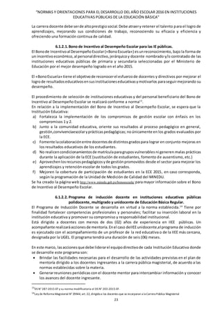 “NORMAS Y ORIENTACIONES PARA EL DESARROLLO DEL AÑO ESCOLAR 2016 EN INSTITUCIONES
EDUCATIVAS PÚBLICAS DE LA EDUCACIÓN BÁSICA”
23
La carrera docente debe serde altoprestigiosocial.Debe atraery retener el talento para el logro de
aprendizajes, mejorando sus condiciones de trabajo, reconociendo su eficacia y eficiencia y
ofreciendo una formación continua de calidad.
6.1.2.1.Bono de Incentivo al Desempeño Escolar para las IE públicas.
El Bonode Incentivoal DesempeñoEscolar(«BonoEscuela») esunreconocimiento, bajo la forma de
un incentivoeconómico,al personaldirectivo,jerárquicoy docente nombrado y/o contratado de las
instituciones educativas públicas de primaria y secundaria seleccionadas por el Ministerio de
Educación por el mejor desempeño logrado en el año 2015.
El «BonoEscuela» tiene el objetivode reconocerel esfuerzode docentes y directivos por mejorar el
logrode resultadoseducativosensusinstitucioneseducativasymotivarlos paraseguirmejorando su
desempeño.
El procedimiento de selección de instituciones educativas y del personal beneficiario del Bono de
Incentivo al Desempeño Escolar se realizará conforme a norma13
.
En relación a la implementación del Bono de Incentivo al Desempeño Escolar, se espera que la
Institución Educativa:
a) Fortalezca la implementación de los compromisos de gestión escolar con énfasis en los
compromisos 1 y 2.
b) Junto a la comunidad educativa, oriente sus resultados al proceso pedagógico en general,
gestión,convivenciaescolaryprácticaspedagógicas; noúnicamente en los grados evaluados por
la ECE.
c) Fomente lacolaboraciónentre docentesde distintosgradospara lograr en conjunto mejoras en
los resultados educativos de los estudiantes.
d) No realicencondicionamientosde matrículaparagruposvulnerables ni generen malas prácticas
durante la aplicación de la ECE (sustitución de estudiantes, fomento de ausentismo, etc.)
e) Aprovechenlosrecursospedagógicosyde gestiónpromovidos desde el sector para mejorar los
aprendizajes y retención escolar de todos los grados.
f) Mejoren la cobertura de participación de estudiantes en la ECE 2015, en caso corresponda,
según la programación de la Unidad de Medición de Calidad del MINEDU.
Se ha creado la página web http://www.minedu.gob.pe/bonoescuela/ para mayor información sobre el Bono
de Incentivo al Desempeño Escolar.
6.1.2.2. Programa de inducción docente en instituciones educativas públicas
polidocente, multigrado y unidocente de Educación Básica Regular.
El Programa de Inducción Docente se desarrolla en virtud a la norma establecida.14
Tiene por
finalidad fortalecer competencias profesionales y personales; facilitar su inserción laboral en la
institución educativa y promover su compromiso y responsabilidad institucional.
Está dirigido a docentes con menos de dos (02) años de experiencia en IIEE públicas. Un
acompañante realizaráaccionesde mentoría.Enel caso deIIEEunidocente,elprograma de inducción
es ejecutado con el acompañamiento de un profesor de la red educativa o de la IIEE más cercana,
designada por la UGEL. El programa tendrá una duración de seis (06) meses.
En este marco, lasaccionesque debe liderarel equipodirectivode cada Institución Educativa donde
se desarrolle este programa son:
 Brindar las facilidades necesarias para el desarrollo de las actividades previstas en el plan de
mentoría dirigido a los docentes ingresantes a la carrera pública magisterial, de acuerdo a las
normas establecidas sobre la materia.
 Generarreuniones periódicas con el docente mentor para intercambiar información y conocer
los avances del docente ingresante.
13
DS N° 287-2015-EF y su norma modificatoria el DS N° 203-2015-EF.
14Ley de Reforma Magisterial N° 29944, art. 22, dirigidoa los docentes que se incorporan a la Carrera Pública Magisterial
 