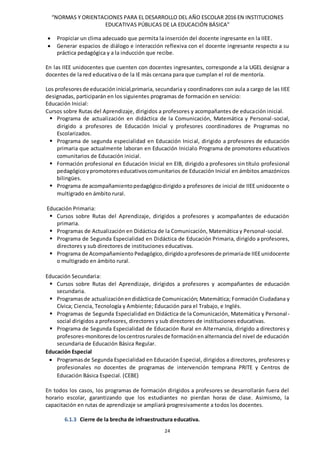“NORMAS Y ORIENTACIONES PARA EL DESARROLLO DEL AÑO ESCOLAR 2016 EN INSTITUCIONES
EDUCATIVAS PÚBLICAS DE LA EDUCACIÓN BÁSICA”
24
 Propiciar un clima adecuado que permita la inserción del docente ingresante en la IIEE.
 Generar espacios de diálogo e interacción reflexiva con el docente ingresante respecto a su
práctica pedagógica y a la inducción que recibe.
En las IIEE unidocentes que cuenten con docentes ingresantes, corresponde a la UGEL designar a
docentes de la red educativa o de la IE más cercana para que cumplan el rol de mentoría.
Los profesores de educación inicial,primaria, secundaria y coordinadores con aula a cargo de las IIEE
designadas, participarán en los siguientes programas de formación en servicio:
Educación Inicial:
Cursos sobre Rutas del Aprendizaje, dirigidos a profesores y acompañantes de educación inicial.
 Programa de actualización en didáctica de la Comunicación, Matemática y Personal-social,
dirigido a profesores de Educación Inicial y profesores coordinadores de Programas no
Escolarizados.
 Programa de segunda especialidad en Educación Inicial, dirigido a profesores de educación
primaria que actualmente laboran en Educación Inicialo Programa de promotores educativos
comunitarios de Educación inicial.
 Formación profesional en Educación Inicial en EIB, dirigido a profesores sin título profesional
pedagógicoypromotoreseducativoscomunitarios de Educación Inicial en ámbitos amazónicos
bilingües.
 Programa de acompañamientopedagógicodirigido a profesores de inicial de IIEE unidocente o
multigrado en ámbito rural.
Educación Primaria:
 Cursos sobre Rutas del Aprendizaje, dirigidos a profesores y acompañantes de educación
primaria.
 Programas de Actualización en Didáctica de la Comunicación, Matemática y Personal-social.
 Programa de Segunda Especialidad en Didáctica de Educación Primaria, dirigido a profesores,
directores y sub directores de instituciones educativas.
 Programa de Acompañamiento Pedagógico, dirigidoaprofesoresde primariade IIEEunidocente
o multigrado en ámbito rural.
Educación Secundaria:
 Cursos sobre Rutas del Aprendizaje, dirigidos a profesores y acompañantes de educación
secundaria.
 Programasde actualizaciónendidácticade Comunicación; Matemática; Formación Ciudadana y
Cívica; Ciencia, Tecnología y Ambiente; Educación para el Trabajo, e Inglés.
 Programas de Segunda Especialidad en Didáctica de la Comunicación, Matemática y Personal-
social dirigidos a profesores, directores y sub directores de instituciones educativas.
 Programa de Segunda Especialidad de Educación Rural en Alternancia, dirigido a directores y
profesores-monitoresde loscentrosruralesde formaciónenalternancia del nivel de educación
secundaria de Educación Básica Regular.
Educación Especial
 Programasde Segunda Especialidad en Educación Especial, dirigidos a directores, profesores y
profesionales no docentes de programas de intervención temprana PRITE y Centros de
Educación Básica Especial. (CEBE)
En todos los casos, los programas de formación dirigidos a profesores se desarrollarán fuera del
horario escolar, garantizando que los estudiantes no pierdan horas de clase. Asimismo, la
capacitación en rutas de aprendizaje se ampliará progresivamente a todos los docentes.
6.1.3 Cierre de la brecha de infraestructura educativa.
 