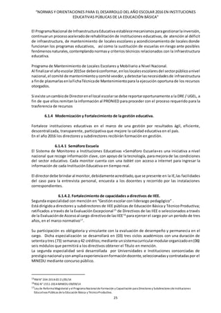 “NORMAS Y ORIENTACIONES PARA EL DESARROLLO DEL AÑO ESCOLAR 2016 EN INSTITUCIONES
EDUCATIVAS PÚBLICAS DE LA EDUCACIÓN BÁSICA”
25
El ProgramaNacional de InfraestructuraEducativa establecemecanismosparagestionarlainversión,
continuarun procesoaceleradode rehabilitación de instituciones educativas, de atención al déficit
de infraestructura, de mantenimiento de locales escolares y acondicionamiento de locales donde
funcionan los programas educativos, así como la sustitución de escuelas en riesgo ante posibles
fenómenos naturales,contemplandonormasy criterios técnicos relacionados con la infraestructura
educativa.
Programa de Mantenimiento de Locales Escolares y Mobiliario a Nivel Nacional.
Al finalizarel añoescolar2015se deberáconformar,enloslocalesescolaresdel sectorpúblicoanivel
nacional, el comité de mantenimientoycomité veedor,ydetectarlasnecesidadesde infraestructura
a finde plasmarlasenlaFichaTécnicade Mantenimientopara la ejecución oportuna de los recursos
otorgados.
Si existe uncambiode Directorenel local escolarse debe reportaroportunamente a la DRE / UGEL, a
fin de que ellos remitan la información al PRONIED para proceder con el proceso requerido para la
trasferencia de recursos
6.1.4 Modernización y Fortalecimiento de la gestión educativa.
Fortalece instituciones educativas en el marco de una gestión por resultados ágil, eficiente,
descentralizada, transparente, participativa que mejore la calidad educativa en el país.
En el año 2016 los directores y subdirectores recibirán formación en gestión.
6.1.4.1 Semáforo Escuela
El Sistema de Monitoreo a Instituciones Educativas «Semáforo Escuela»es una iniciativa a nivel
nacional que recoge información clave, con apoyo de la tecnología, para mejora de las condiciones
del sector educativo. Cada monitor cuenta con una tablet con acceso a internet para ingresar la
información de cada Institución Educativa en tiempo real.
El directordebe brindaral monitor,debidamenteacreditado, que se presente en la IE,las facilidades
del caso para la entrevista personal, encuesta a los docentes y recorrido por las instalaciones
correspondientes.
6.1.4.2. Fortalecimiento de capacidades a directivos de IIEE.
Segunda especialidad con mención en “Gestión escolar con liderazgo pedagógico” .
Está dirigidoa directores y subdirectores de IIEE públicas de Educación Básica y Técnico Productiva;
ratificados a través de la Evaluación Excepcional15
de Directivos de las IIEE o seleccionados a través
de la Evaluaciónde Accesoal cargo directivode lasIIEE16
para ejercerel cargo por un período de tres
años, en el marco normativo17
.
Su participación es obligatoria y vinculante con la evaluación de desempeño y permanecia en el
cargo. Dicha especialización se desarrollará en (03) tres ciclos académicos con una duración de
setentaytres (73) semanasy42 créditos;mediante unsistemacurricularmodularorganizadoen(06)
seis módulos que permitirá a los directivos obtener el Título en mención.
La segunda especialidad será desarrollada por Universidades e Instituciones consorciadas de
prestigionacional yconampliaexperienciaenformacióndocente,seleccionadasycontratadaspor el
MINEDU mediante concurso público.
15RMN° 204-2014-ED 21/05/14
16RSG N° 1551-2014-MINEDU 09/09/14
17Ley de Reforma Magisterial y elPrograma NacionaldeFormación y Capacitación para Directores y Subdirectores deInstituciones
Educativas Públicas dela Educación Básica y TécnicoProductiva.
 