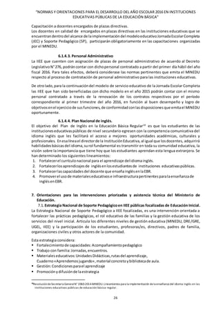 “NORMAS Y ORIENTACIONES PARA EL DESARROLLO DEL AÑO ESCOLAR 2016 EN INSTITUCIONES
EDUCATIVAS PÚBLICAS DE LA EDUCACIÓN BÁSICA”
26
Capacitación a docentes encargados de plazas directivas.
Los docentes en calidad de encargados en plazas directivas en las instituciones educativas que se
encuentrandentrodel alcance de laimplementacióndel modeloeducativoJornadaEscolarCompleta
(JEC) y Soporte Pedagógico (SP), participarán obligatoriamente en las capacitaciones organizadas
por el MINEDU.
6.1.4.3. Personal Administrativo
La IIEE que cuenten con asignación de plazas de personal administrativo de acuerdo al Decreto
LegislativoN°276, podráncontar con dichopersonal contratado a partir del primer día hábil del año
fiscal 2016. Para tales efectos, deberá considerase las normas pertinentes que emita el MINEDU
respecto al proceso de contratación de personal administrativo para las instituciones educativas.
De otrolado,para la continuacióndel modelo de servicio educativo de la Jornada Escolar Completa
las IIEE que han sido beneficiadas con dicho modelo en el año 2015 podrán contar con el mismo
personal contratado a través de la renovación de los contratos respectivos por el período
correspondiente al primer trimestre del año 2016, en función al buen desempeño y logro de
objetivosenel ejerciciode susfunciones,de conformidadconlasdisposicionesque emitael MINEDU
oportunamente.
6.1.4.4. Plan Nacional de inglés.
El objetivo del Plan de Inglés en la Educación Básica Regular18
es que los estudiantes de las
institucioneseducativaspúblicas de nivel secundario egresen con la competencia comunicativa del
idioma inglés que les facilitará el acceso a mejores oportunidades académicas, culturales y
profesionales. Enesalíneael directorde la InstituciónEducativa,al igual que losdocentes, adquirirá
habilidadesbásicasdel idioma,surol fundamental es transmitir en toda su comunidad educativa, la
visión sobre la importancia que tiene hoy que los estudiantes aprendan esta lengua extranjera. Se
han determinado los siguientes lineamientos:
1. Fortalecerel currículonacional para el aprendizaje delidiomainglés.
2. Fortalecerlosaprendizajesde inglésenlosestudiantesde instituciones educativaspúblicas.
3. Fortalecerlascapacidadesdel docente que enseñainglésenlaEBR.
4. Promoverel usode materialeseducativose infraestructurapertinentesparalaenseñanzade
inglésenEBR.
7. Orientaciones para las intervenciones priorizadas y asistencia técnica del Ministerio de
Educación.
7.1. Estrategia Nacional de Soporte Pedagógicoen IIEE públicas focalizadas de Educación Inicial.
La Estrategia Nacional de Soporte Pedagógico a IIEE focalizadas, es una intervención orientada a
fortalecer las prácticas pedagógicas, el rol educativo de las familias y la gestión educativa de los
servicios del nivel inicial. Articula los diferentes niveles de gestión educativa (MINEDU, DRE/GRE,
UGEL, IIEE) y la participación de los estudiantes, profesoras/es, directivos, padres de familia,
organizaciones civiles y otros actores de la comunidad.
Esta estrategia considera:
 Fortalecimientode capacidades:Acompañamientopedagógico
 Trabajo con familia:Jornadas,encuentros.
 Materialeseducativos:Unidades Didácticas,rutasdel aprendizaje,
Cuaderno«Aprendemosjugando»,material concretoybibliotecade aula.
 Gestión:Condicionesparael aprendizaje
 Promociónydifusiónde laestrategia
18ResolucióndeSecretaría GeneralN° 2060-2014-MINEDU.Lineamientos para la implementación dela enseñanza del idioma inglés en las
instituciones educativas públicas de educación básica regular.
 