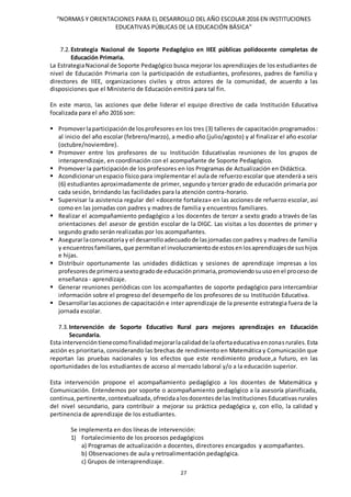 “NORMAS Y ORIENTACIONES PARA EL DESARROLLO DEL AÑO ESCOLAR 2016 EN INSTITUCIONES
EDUCATIVAS PÚBLICAS DE LA EDUCACIÓN BÁSICA”
27
7.2. Estrategia Nacional de Soporte Pedagógico en IIEE públicas polidocente completas de
Educación Primaria.
La EstrategiaNacional de Soporte Pedagógico busca mejorar los aprendizajes de los estudiantes de
nivel de Educación Primaria con la participación de estudiantes, profesores, padres de familia y
directores de IIEE, organizaciones civiles y otros actores de la comunidad, de acuerdo a las
disposiciones que el Ministerio de Educación emitirá para tal fin.
En este marco, las acciones que debe liderar el equipo directivo de cada Institución Educativa
focalizada para el año 2016 son:
 Promoverlaparticipaciónde losprofesores en los tres (3) talleres de capacitación programados:
al inicio del año escolar (febrero/marzo), a medio año (julio/agosto) y al finalizar el año escolar
(octubre/noviembre).
 Promover entre los profesores de su Institución Educativalas reuniones de los grupos de
interaprendizaje, en coordinación con el acompañante de Soporte Pedagógico.
 Promover la participación de los profesores en los Programas de Actualización en Didáctica.
 Acondicionarunespacio físico para implementar el aula de refuerzo escolar que atenderá a seis
(6) estudiantes aproximadamente de primer, segundo y tercer grado de educación primaria por
cada sesión, brindando las facilidades para la atención contra-horario.
 Supervisar la asistencia regular del «docente fortaleza» en las acciones de refuerzo escolar, así
como en las jornadas con padres y madres de familia y encuentros familiares.
 Realizar el acompañamiento pedagógico a los docentes de tercer a sexto grado a través de las
orientaciones del asesor de gestión escolar de la DIGC. Las visitas a los docentes de primer y
segundo grado serán realizadas por los acompañantes.
 Asegurarlaconvocatoriay el desarrolloadecuadode lasjornadas con padres y madres de familia
y encuentrosfamiliares,que permitanel involucramientode estosenlosaprendizajesde sushijos
e hijas.
 Distribuir oportunamente las unidades didácticas y sesiones de aprendizaje impresas a los
profesoresde primeroasextogradode educaciónprimaria,promoviendosuusoenel proceso de
enseñanza - aprendizaje.
 Generar reuniones periódicas con los acompañantes de soporte pedagógico para intercambiar
información sobre el progreso del desempeño de los profesores de su Institución Educativa.
 Desarrollarlasacciones de capacitación e inter aprendizaje de la presente estrategia fuera de la
jornada escolar.
7.3. Intervención de Soporte Educativo Rural para mejores aprendizajes en Educación
Secundaria.
Esta intervencióntienecomofinalidadmejorarlacalidadde laofertaeducativaenzonasrurales.Esta
acción es prioritaria, considerando las brechas de rendimiento en Matemática y Comunicación que
reportan las pruebas nacionales y los efectos que este rendimiento produce,a futuro, en las
oportunidades de los estudiantes de acceso al mercado laboral y/o a la educación superior.
Esta intervención propone el acompañamiento pedagógico a los docentes de Matemática y
Comunicación. Entendemos por soporte o acompañamiento pedagógico a la asesoría planificada,
continua,pertinente,contextualizada,ofrecidaalosdocentesde las Instituciones Educativas rurales
del nivel secundario, para contribuir a mejorar su práctica pedagógica y, con ello, la calidad y
pertinencia de aprendizaje de los estudiantes.
Se implementa en dos líneas de intervención:
1) Fortalecimiento de los procesos pedagógicos
a) Programas de actualización a docentes, directores encargados y acompañantes.
b) Observaciones de aula y retroalimentación pedagógica.
c) Grupos de interaprendizaje.
 