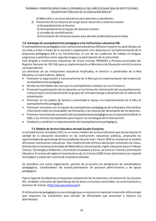 “NORMAS Y ORIENTACIONES PARA EL DESARROLLO DEL AÑO ESCOLAR 2016 EN INSTITUCIONES
EDUCATIVAS PÚBLICAS DE LA EDUCACIÓN BÁSICA”
28
d) Materiales y recursos educativos para docentes y estudiantes.
2) Prevención de los factores de riesgo social: deserción y violencia escolar.
a) Acompañamiento al director.
b) Acompañamiento al equipo de docentes tutores.
c) Jornadas de sensibilización.
d) Articulación de instancias locales para abordar problemáticas priorizadas.
7.4. Estrategia de acompañamiento pedagógico a las instituciones educativas EIB.
El acompañamientopedagógicoalasinstitucioneseducativas EIB busca mejorar los aprendizajes de
las niñas y niños a través de la asesoría y capacitación a los docentes en: la implementación de la
propuesta pedagógica EIB y sus herramientas, el uso de los cuadernos de trabajo en lenguas
originarias y castellano como segunda lengua y la participación de la comunidad.
Está dirigido a instituciones educativas de Inicial (incluye PRONOEI) y Primaria priorizadas del
Registro Nacional de IIEE EIB, para su implementación el Ministerio de Educación emitirá la norma
correspondiente.
Los directivos de las instituciones educativas focalizadas, el director o coordinador de la Red
Educativa, en caso hubiere, deberá:
 Promover la organización y funcionamiento de la Red para la implementación del modelo de
acompañamiento pedagógico.
 Brindar las facilidades del caso que los acompañantes cumplan con sus funciones.
 Promoverla participación de los docentes en las formas de intervención del acompañamiento:
visitasenaula,funcionamientode losgrupos de interaprendizaje y desarrollo de los talleres de
actualización.
 Promover en los padres de familia y comunidad el apoyo a la implementación de la EIB y el
acompañamiento pedagógico.
 Promover reuniones con el equipo de acompañantes pedagógicos de la Red para intercambiar
informaciónsobre lasnecesidades de formación y las mejoras del desempeño de los docentes.
 Promoverreunionesde evaluacióndel acompañamientopedagógicoconel especialista EIB de la
UGEL y los mismos acompañantes para mejorar las estrategias de la intervención.
 Colaborar y coordinar la implementación del acompañamiento pedagógico.
7.5.Modelo de Servicio Educativo Jornada Escolar Completa.
La Jornada Escolar Completa (JEC) es un nuevo modelo de servicio educativo que busca mejorar la
calidad de la educación secundaria en las instituciones educativas públicas, ampliando las
oportunidadesde aprendizaje de losestudiantesde este nivel. Para el 2016 se incorporan al modelo
JECnuevas instituciones educativas. Este modelo brinda 10 horas adicionales semanales de clases,
distribuidasenlasáreas priorizadas de Matemática;Comunicación;Inglés;Educación parael Trabajo;
Ciencia, Tecnología y Ambiente, y Formación Ciudadana y Cívica, así como en Tutoría y Orientación
Educativa.En el área de Inglés el incremento es de 2 a 5 horas (150% horas adicionales) con soporte
tecnológico a través del sistema de enseñanza blended.
Se considera una nueva organización, gestión de la escuela con designación de coordinadores
pedagógicos, coordinadores de tutoría,contratación de personal administrativo y de apoyo
pedagógico.
Para el logrode losobjetivosse hapuestoadisposición de los docentes y directores de las escuelas
JEC, Unidades y Sesiones de Aprendizaje de las áreas curriculares priorizadas así como Fascículos y
Sesiones de Tutoría. (http://jec.perueduca.pe/).
El reforzamientopedagógicoesunaestrategiaque se realizaenel marcode la atención diferenciada
que requieren los estudiantes para atender las dificultades que presentan y mejorar sus
aprendizajes.
 