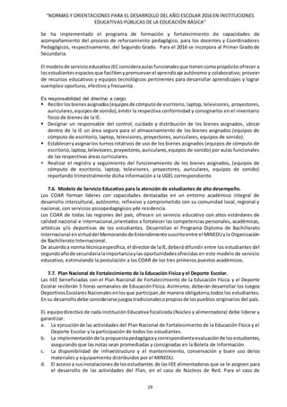“NORMAS Y ORIENTACIONES PARA EL DESARROLLO DEL AÑO ESCOLAR 2016 EN INSTITUCIONES
EDUCATIVAS PÚBLICAS DE LA EDUCACIÓN BÁSICA”
29
Se ha implementado el programa de formación y fortalecimiento de capacidades de
acompañamiento del proceso de reforzamiento pedagógico, para los docentes y Coordinadores
Pedagógicos, respectivamente, del Segundo Grado. Para el 2016 se incorpora al Primer Grado de
Secundaria.
El modelode servicio educativoJECconsideraaulasfuncionalesque tienencomopropósito ofrecer a
losestudiantesespaciosque facilitenypromuevanel aprendizaje autónomo y colaborativo; proveer
de recursos educativos y equipos tecnológicos pertinentes para desarrollar aprendizajes y lograr
suempleo oportuno, efectivo y frecuente.
Es responsabilidad del directivo a cargo:
 Recibirlosbienesasignados(equiposde cómputode escritorio, laptop, televisores, proyectores,
auriculares,equiposde sonido),emitir la respectiva conformidad y consignarlos en el inventario
físico de bienes de la IE.
 Designar un responsable del control, cuidado y distribución de los bienes asignados, ubicar
dentro de la IE un área segura para el almacenamiento de los bienes asignados (equipos de
cómputo de escritorio, laptop, televisores, proyectores, auriculares, equipos de sonido).
 Estableceryasignarlos turnosrotativos de uso de los bienes asignados (equipos de cómputo de
escritorio,laptop,televisores,proyectores,auriculares,equipos de sonido) por aulas funcionales
de las respectivas áreas curriculares.
 Realizar el registro y seguimiento del funcionamiento de los bienes asignados, (equipos de
cómputo de escritorio, laptop, televisores, proyectores, auriculares, equipos de sonido)
reportando trimestralmente dicha información a la UGEL correspondiente.
7.6. Modelo de Servicio Educativo para la atención de estudiantes de alto desempeño.
Los COAR forman líderes con capacidades destacadas en un entorno académico integral de
desarrollo intercultural, autónomo, reflexivo y comprometido con su comunidad local, regional y
nacional, con servicios psicopedagógicos yde residencia.
Los COAR de todas las regiones del país, ofrecen un servicio educativo con altos estándares de
calidad nacional e internacional,orientados a fortalecer las competencias personales, académicas,
artísticas y/o deportivas de los estudiantes. Desarrollan el Programa Diploma de Bachillerato
Internacional envirtuddel Memorandode Entendimientosuscritoentre el MINEDUyla Organización
de Bachillerato Internacional.
De acuerdoa norma técnicaespecífica, el directorde laIE,deberá difundir entre los estudiantes del
segundoañode secundarialaimportanciaylas oportunidadesofrecidas en este modelo de servicio
educativo, estimulando la postulación a los COAR de los tres primeros puestos académicos.
7.7. Plan Nacional de Fortalecimiento de la Educación Física y el Deporte Escolar.
Las IIEE beneficiadas con el Plan Nacional de Fortalecimiento de la Educación Física y el Deporte
Escolar recibirán 5 horas semanales de Educación Física. Asimismo, deberán desarrollar los Juegos
DeportivosEscolaresNacionalesenlosque participan,de manera obligatoria,todos los estudiantes.
En su desarrollo debe considerarsejuegostradicionalesopropiosde lospueblos originarios del país.
EL equipodirectivo de cada Institución Educativa focalizada (Núcleo y alimentadora) debe liderar y
garantizar:
a. La ejecuciónde las actividades del Plan Nacional de Fortalecimiento de la Educación Física y el
Deporte Escolar y la participación de todos los estudiantes.
b. La implementaciónde lapropuestapedagógicaycorrespondienteevaluaciónde losestudiantes,
asegurando que las notas sean promediadas y consignadas en la Boleta de Información.
c. La disponibilidad de infraestructura y el mantenimiento, conservación y buen uso delos
materiales y equipamiento distribuidos por el MINEDU.
d. El accesoa susinstalaciones de losestudiantes de lasIIEEalimentadoras que se le asignen para
el desarrollo de las actividades del Plan, en el caso de Núcleos de Red. Para el caso de
 