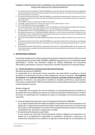 “NORMAS Y ORIENTACIONES PARA EL DESARROLLO DEL AÑO ESCOLAR 2016 EN INSTITUCIONES
EDUCATIVAS PÚBLICAS DE LA EDUCACIÓN BÁSICA”
3
 Resoluciónde Secretaría General N° 613-2014-MINEDU, que aprueba «Normas yOrientaciones para la organización
y funcionamiento de la forma de atencióna distancia enel ciclo avanzado de los Centros de Educación Básica
Alternativa públicos y privados».
 Resoluciónde Secretaría General N° 364-2014-MINEDU, que aprueba Lineamientos para la Implementación de la
Estrategia Nacional contra la Violencia Escolar, denominada «Paz Escolar», enlas instancias de gestión educativa
descentralizada.
 Ley N° 27818, Ley para la Educación Bilingüe Intercultural.
 Ley 27558, Ley de Fomento de la Educación de las niñas y adolescentes rurales
 R.D. N° 261-2013-ED, Propuesta pedagógica EIB.
 ResoluciónMinisterial N° 451-2014-MINEDU, que crea el «Modelode servicioeducativo Jornada Escolar Completa
para las instituciones educativas públicas del nivel de educación secundaria».
 ResoluciónMinisterial N° 152-2014-MINEDU, que aprueba el Padrón de Instituciones Educativas Públicas.
 ResoluciónViceministerial N° 036-2015-MINEDU, Aprueba la norma Técnica denominada «Normas para la
Planificación, creación, implementación, funcionamiento, evaluación, renovación y cierre de los Programas No
Escolarizados de Educación Inicial -PRONOEI».
 ResoluciónViceministerial N°199-2015-MINEDU, Aprueba la norma que modifica el DiseñoCurricular Nacional en
EBR.
 Resoluciónde Secretaría General N° 1825-2014-MINEDU, que aprueba la «Norma Para el Procesode racionalización
de plazas de personal docente, directivo yjerárquico en lasinstitucioneseducativas de educación básica y técnico
productiva».
 ResoluciónMinisterial N° 250-2013-ED, que aprueba la directiva N° 017-2013-MINEDU/SPE-UEE-EE denominada
«Orientacionespara la provisión, procesamiento, producción, análisis ydifusiónde la información e stadística del
sector educación».
5. DISPOSICIONES GENERALES
El principal mandatode las instanciasde gestióneducativa(Institución Educativa pública, privada
o públicade gestiónprivada,UGEL,DRE/GRE y MINEDU) esgarantizar que los estudiantes logren
aprendizajes y ofrecer una formación integral de calidad, propiciando una convivencia
democrática, participativa, inclusiva e intercultural1
durante el proceso de la educación básica.
5.1 Nivelesde Gobiernoe instanciasde GestiónDescentralizada.
Ministerio de Educación (MINEDU)
Es responsable de la rectoría del sistema educativo, por tanto define las políticas y normas
nacionales en coordinación con otros niveles de gobierno, sectores y sociedad, con el objetivo
de fortalecer a la Institución Educativa como la primera y principal instancia de gestión, para
garantizar el derecho a una educación de calidad con equidad y pertinencia, supervisando y
evaluandosucumplimiento.El Ministeriode Educaciónesresponsable de preservar la unidad del
sistema educativo nacional.
Gobierno Regional
Es responsable de la gestión del servicio educativo. Le corresponde gestionar la política y la
prestacióndel servicioeducativoatravés de las instancias de gestión educativa bajo un enfoque
territorial, en coordinación con los gobiernos locales y la sociedad, en el marco de las políticas
nacionales.
 Dirección Regional de Educación / Gerencia Regional de Educación (DRE/GRE)
Es un órgano especializado del Gobierno Regional responsable del servicio educativo en el
ámbitode su respectivacircunscripciónterritorial. Implementa la presente norma técnica del
año escolary estáfacultadapor leya emitirnormascomplementariasy conduce el proceso de
acompañamiento, monitoreo y supervisión a las UGEL.
 Unidad de Gestión Educativa Local (UGEL)
Es una instancia de ejecución descentralizada del Gobierno Regional con autonomía en el
ámbito de su competencia.Es responsable de acompañar, monitorear y supervisar a las
Instituciones Educativas de su ámbito en el logro de los aprendizajes de sus estudiantes, así
1Ley 27818, art.1
 