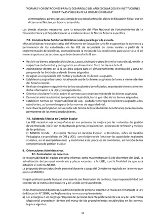 “NORMAS Y ORIENTACIONES PARA EL DESARROLLO DEL AÑO ESCOLAR 2016 EN INSTITUCIONES
EDUCATIVAS PÚBLICAS DE LA EDUCACIÓN BÁSICA”
30
alimentadoras,garantizarlaasistenciade sus estudiantes alasclasesde Educación Física que se
dicten en el Núcleo, en horario extendido.
Los demás alcances necesarios para la ejecución del Plan Nacional de Fortalecimiento de la
Educación Física y el Deporte Escolar se establecerán en la Norma Técnica específica.
7.8. Iniciativa Rutas Solidarias: Bicicletas rurales para llegar a la escuela.
«RutasSolidarias» esunainiciativa del Ministerio de Educación cuyo fin es garantizar la asistencia y
permanencia de los estudiantes en las IIEE de secundaria de zonas rurales a partir de la
implementación de bicicletas, promocionando la mejora de las condiciones para asistir a la IE de
manera oportuna.Las acciones que debe desarrollar la IE son:
 Recibir los bienes asignados (bicicletas, cascos, chalecos y otros de similar naturaleza), emitir la
respectiva conformidad y consignarlos en el inventario físico de bienes de la IE.
 Acondicionar dentro de la IE un área segura para el almacenamiento, distribución y zona de
parqueo de las bicicletas y demás bienes asignados.
 Designar un responsable del control y cuidado de los bienes asignados.
 Estableceryasignarlos turnosrotativosde usode los bienesasignados de lunes a viernes dentro
del horario escolar.
 Realizarel registro y seguimiento de los estudiantes beneficiarios, reportando trimestralmente
dicha información a la UGEL correspondiente.
 Orientar a los beneficiarios sobre el correcto uso y mantenimiento de los bienes asignados.
 Denunciar ante la autoridad competente la pérdida, hurto y/o robo de los bienes asignados.
 Establecer normas de responsabilidad de uso, cuidado y entrega de los bienes asignados a los
estudiantes, así como el respeto de las normas de seguridad vial.
 Incentivarlaparticipaciónde lospadresde familiade losestudiantesbeneficiariosparael cuidado
permanente de los mencionados bienes.
7.9. Asistencia Técnica en Gestión Escolar
Las IIEE necesitan ser acompañadas en sus procesos de mejora por las instancias de gestión
descentralizada(IGED) conel objetivode generar,ensu interior, procesos de reflexión y mejora
de las prácticas.
El MINEDU brinda Asistencia Técnica en Gestión Escolar a Directores, Jefes de Gestión
Pedagógica yespecialistas de DREy UGEL con el objetivode fortalecerlascapacidades regionales
y locales, en el acompañamiento y monitoreo a los procesos de monitoreo, en función de los
compromisos de gestión escolar.
8. Orientaciones Administrativas.
8.1.Contratación de docentes.
Es responsabilidaddel equipodirectivoinformar, comomáximohastael 31 de diciembre del 2015, la
actualización del personal nombrado y plazas vacantes a la UGEL, con la finalidad de que esta
actualice el sistema NEXUS.
La propuestade contrataciónde personal docente a cargo del Director es regulada en la norma que
emite el MINEDU.
Ningún profesor puede trabajar si no cuenta con Resolución de contrato, bajo responsabilidad del
Director de la Institución Educativa y de la UGEL correspondiente.
En las InstitucionesEducativas, laadministraciónde personal docente se realizaenel marcode la Ley
de EducaciónN° 28044, su Reglamentoynormascomplementarias:
a) Los encargosenlos cargos jerárquicosdel personal docenteperteneciente a la Ley de la Reforma
Magisterial procederán dentro del marco de los procedimientos establecidos en las normas
legales vigentes.
 