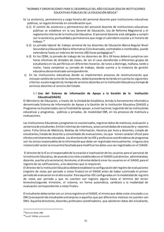 “NORMAS Y ORIENTACIONES PARA EL DESARROLLO DEL AÑO ESCOLAR 2016 EN INSTITUCIONES
EDUCATIVAS PÚBLICAS DE LA EDUCACIÓN BÁSICA”
31
b) La asistencia, permanencia y carga horaria del personal docente para instituciones educativas
públicas, se regula teniendo en consideración que:
b.1) El control de asistencia y permanencia del personal docente de instituciones educativas
públicas se establece en la Ley General de Educación, Ley de Reforma Magisterial y el
reglamentointernode la Institución Educativa. El personal docente está obligado a cumplir
con la asistencia,puntualidad y permanencia que exige el calendario escolar y el horario de
trabajo.19
b.2) La jornada laboral de trabajo semanal de los docentes de Educación Básica Regular Nivel
SecundariayEducaciónBásica Alternativa CicloAvanzado, contratados o nombrados, puede
extenderse hasta un máximo de treinta (30) horas pedagógicas20
.
b.3) En los CEBA, la jornada de trabajo de los docentes de 30 o 24 horas deberá cumplirse con
horas efectivas de dictados de clases, de ser el caso atendiendo a diferentes grupos de
estudiantesen los periféricos en diferentes horarios: de lunes a domingo, mañana, tarde o
noche, hasta completar su jornada de trabajo, dando cuenta a la instancia de gestión
educativa descentralizada correspondiente.
c) En las instituciones educativas donde se implementen procesos de reestructuración que
incluyancambiode turnode losdocentes,deberáprocederse teniendoencuentalos siguientes
criterios:escalamagisterial,tiempode serviciosdocentesenla InstituciónEducativaytiempode
servicios docentes al servicio del Estado.
8.2. Uso del Sistema de Información de Apoyo a la Gestión de la Institución
Educativa(SIAGIE)
El Ministerio de Educación, a través de la Unidad de Estadística, brinda la herramienta informática
denominada Sistema de Información de Apoyo a la Gestión de la Institución Educativa (SIAGIE) y
Programasno Escolarizados conla finalidadde apoyar,anivel nacional,lagestiónde lasinstituciones
educativas y programas, públicas y privadas, de modalidad EBR, en los procesos de matrícula y
evaluaciones.
Las InstitucionesEducativasyprogramasno escolarizados,registrandatosde matrícula,evaluación y
asistenciade estudiantes.Emitennóminasde matrícula, actasconsolidadasde evaluación y reportes
como: Ficha Única de Matrícula, Boletas de Información, Horarios por Aula y docentes, Listado de
estudiantes,listadode docente y consolidado de evaluaciones, los que tienen carácter oficial para
efectosestrictamente educativos.Losdirectoresde lasIIEEy profesorascoordinadorasde programas
son losúnicosresponsablesde lainformaciónque debe ser registrada mensualmente; ninguna otra
instanciadel sectorse encuentrafacultadaparamodificarlosdatos una vez registrados en el SIAGIE.
El directorde la IE es el responsablede lacreacióne inactivaciónde los usuarios para el personal de
la InstituciónEducativa, de acuerdoalosrolesestablecidosenel SIAGIE(subdirector,administrativo,
docente,auxiliary/osecretario).Asimismo,el directordeberá crear los usuarios en el SIAGIE,para el
registro de las calificaciones, a los docentes que lo requieran.
El directorde la InstituciónEducativadeberáestablecerlaconfiguracióndel registrode evaluaciones
(registro de notas por periodo o notas finales) en el SIAGIE antes de haber culminado el primer
periodode evaluaciónenel añoescolar.Paraaquellas IIEE configuradas en la modalidad de registro
de notas por periodo y que no cuenten con registro alguno hasta el término del tercer
bimestre/segundo trimestre, el sistema, en forma automática, cambiará a la modalidad de
evaluación correspondiente a notas finales.
El estudiante debecontarconun únicoregistroenel SIAGIE,el mismoque debe estar vinculado a su
DNI (aexcepciónde estudiantesextranjeros o aquellos que por diferentes motivos no cuenten con
DNI). Aquellosdirectores,docentes,profesorescoordinadores, que adulteren datos del estudiante,
19Artículo 40de LRM
20
Ley N° 29944, artículo 65
 