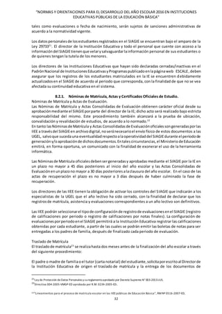 “NORMAS Y ORIENTACIONES PARA EL DESARROLLO DEL AÑO ESCOLAR 2016 EN INSTITUCIONES
EDUCATIVAS PÚBLICAS DE LA EDUCACIÓN BÁSICA”
32
tales como evaluaciones o fecha de nacimiento, serán sujetos de sanciones administrativas de
acuerdo a la normatividad vigente.
Los datospersonalesde losestudiantesregistrados en el SIAGIE se encuentran bajo el amparo de la
Ley 2973321
. El director de la Institución Educativa y todo el personal que cuente con acceso a la
informacióndel SIAGIEtienenque velarysalvaguardarlainformación personal de sus estudiantes o
de quienes tengan la tutela de los menores.
Los directores de las Instituciones Educativas que hayan sido declaradas cerradas/inactivas en el
PadrónNacional de InstitucionesEducativasyProgramaspublicadoenlapáginaweb ESCALE,deben
asegurar que los registros de los estudiantes matriculados en la IE se encuentren debidamente
actualizadosen el SIAGIE de acuerdo al periodo que corresponda, con la finalidad de que no se vea
afectada su continuidad educativa en el sistema.
8.2.1. Nóminas de Matrícula, Actas y Certificados Oficiales de Estudio.
Nóminas de Matrícula y Actas de Evaluación.
Las Nóminas de Matrícula y Actas Consolidadas de Evaluación obtienen carácter oficial desde su
aprobaciónmediante el SIAGIEporparte del director de la IE; dicho acto será realizado bajo estricta
responsabilidad del mismo. Este procedimiento también alcanzará a la prueba de ubicación,
convalidación y revalidación de estudios, de acuerdo a lo normado.22
En tanto lasNóminasde Matrícula y Actas Consolidadasde Evaluaciónoficialessongeneradasporlas
IIEE a travésdel SIAGIEen archivodigital,noseránecesarioel envío físico de estos documentos a las
UGEL, salvoque sucedauna eventualidadrespectoalaoperatividaddel SIAGIEdurante el periodode
generacióny/oaprobaciónde dichosdocumentos.Entalescircunstancias,el Ministeriode Educación
emitirá, en forma oportuna, un comunicado con la finalidad de exonerar el uso de la herramienta
informática.
Las Nóminasde Matrícula oficialesdebensergeneradasy aprobadas mediante el SIAGIE por la IE en
un plazo no mayor a 45 días posteriores al inicio del año escolar y las Actas Consolidadas de
Evaluaciónenunplazono mayor a 30 días posteriores alaclausura del año escolar. En el caso de las
actas de recuperación el plazo es no mayor a 3 días después de haber culminado la fase de
recuperación.
Los directores de las IIEE tienen la obligación de activar los controles del SIAGIE que indicarán a los
especialistas de la UGEL que el año lectivo ha sido cerrado, con la finalidad de declarar que los
registrosde matrícula, asistencia y evaluaciones correspondientes a un año lectivo son definitivos.
Las IIEE podrán seleccionarel tipode configuraciónde registrode evaluacionesenel SIAGIE (registro
de calificaciones por periodo o registro de calificaciones por notas finales). La configuración de
evaluacionesporperiodoenel SIAGIE permitirá a la Institución Educativa registrar las calificaciones
obtenidas por cada estudiante, a partir de las cuales se podrán emitir las boletas de notas para ser
entregadas a los padres de familia, después de finalizado cada periodo de evaluación.
Traslado de Matrícula
El trasladode matrícula23
se realizahasta dos meses antes de la finalización del año escolar a través
del siguiente procedimiento:
El padre o madre de familiaoel tutor (carta notarial) del estudiante,solicitaporescritoal Directorde
la Institución Educativa de origen el traslado de matrícula y la entrega de los documentos de
21Ley de Protección deDatos Personales y sureglamentoaprobado por Decreto Supremo N° 003-2013-JUS.
22
Directiva 004-2005-VMGP-ED aprobada por R.M. 0234-2005-ED.
23“Lineamientos para el proceso de matrícula escolar en las IIEE públicas de Educación Básica”, RMNº 0516-2007-ED,
 