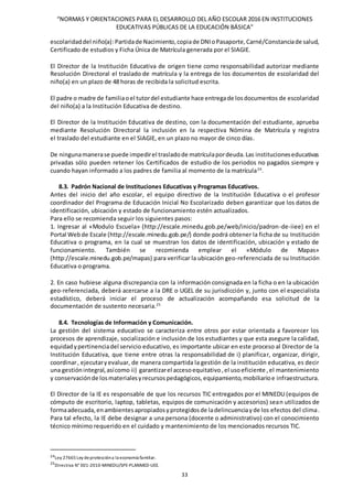 “NORMAS Y ORIENTACIONES PARA EL DESARROLLO DEL AÑO ESCOLAR 2016 EN INSTITUCIONES
EDUCATIVAS PÚBLICAS DE LA EDUCACIÓN BÁSICA”
33
escolaridaddel niño(a):Partidade Nacimiento,copiade DNIoPasaporte,Carné/Constanciade salud,
Certificado de estudios y Ficha Única de Matrícula generada por el SIAGIE.
El Director de la Institución Educativa de origen tiene como responsabilidad autorizar mediante
Resolución Directoral el traslado de matrícula y la entrega de los documentos de escolaridad del
niño(a) en un plazo de 48 horas de recibida la solicitud escrita.
El padre o madre de familiaoel tutordel estudiante hace entregade losdocumentos de escolaridad
del niño(a) a la Institución Educativa de destino.
El Director de la Institución Educativa de destino, con la documentación del estudiante, aprueba
mediante Resolución Directoral la inclusión en la respectiva Nómina de Matrícula y registra
el traslado del estudiante en el SIAGIE, en un plazo no mayor de cinco días.
De ningunamanerase puede impedirel trasladode matrículapordeuda.Las institucioneseducativas
privadas sólo pueden retener los Certificados de estudio de los periodos no pagados siempre y
cuando hayan informado a los padres de familia al momento de la matrícula24
.
8.3. Padrón Nacional de Instituciones Educativas y Programas Educativos.
Antes del inicio del año escolar, el equipo directivo de la Institución Educativa o el profesor
coordinador del Programa de Educación Inicial No Escolarizado deben garantizar que los datos de
identificación, ubicación y estado de funcionamiento estén actualizados.
Para ello se recomienda seguir los siguientes pasos:
1. Ingresar al «Modulo Escuela» (http://escale.minedu.gob.pe/web/inicio/padron-de-iiee) en el
Portal Webde Escale (http://escale.minedu.gob.pe/) donde podrá obtener la ficha de su Institución
Educativa o programa, en la cual se muestran los datos de identificación, ubicación y estado de
funcionamiento. También se recomienda emplear el «Módulo de Mapas»
(http://escale.minedu.gob.pe/mapas) para verificar la ubicación geo-referenciada de su Institución
Educativa o programa.
2. En caso hubiese alguna discrepancia con la información consignada en la ficha o en la ubicación
geo-referenciada, deberá acercarse a la DRE o UGEL de su jurisdicción y, junto con el especialista
estadístico, deberá iniciar el proceso de actualización acompañando esa solicitud de la
documentación de sustento necesaria.25
8.4. Tecnologías de Información y Comunicación.
La gestión del sistema educativo se caracteriza entre otros por estar orientada a favorecer los
procesos de aprendizaje, socialización e inclusión de los estudiantes y que esta asegure la calidad,
equidadypertinenciadel servicio educativo, es importante ubicar en este proceso al Director de la
Institución Educativa, que tiene entre otras la responsabilidad de i) planificar, organizar, dirigir,
coordinar, ejecutaryevaluar, de manera compartida la gestión de la institución educativa, es decir
una gestiónintegral,asícomo ii) garantizarel accesoequitativo,el usoeficiente ,el mantenimiento
y conservaciónde losmaterialesyrecursospedagógicos,equipamiento,mobiliarioe infraestructura.
El Director de la IE es responsable de que los recursos TIC entregados por el MINEDU (equipos de
cómputo de escritorio, laptop, tabletas, equipos de comunicación y accesorios) sean utilizados de
formaadecuada,enambientesapropiadosyprotegidosde ladelincuenciayde los efectos del clima.
Para tal efecto, la IE debe designar a una persona (docente o administrativo) con el conocimiento
técnico mínimo requerido en el cuidado y mantenimiento de los mencionados recursos TIC.
24Ley 27665Ley deproteccióna la economía familiar.
25
Directiva N° 001-2010-MINEDU/SPE-PLANMED-UEE.
 