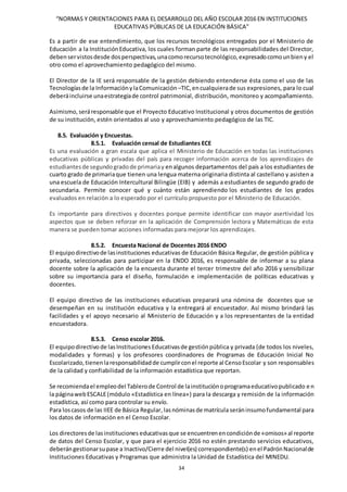 “NORMAS Y ORIENTACIONES PARA EL DESARROLLO DEL AÑO ESCOLAR 2016 EN INSTITUCIONES
EDUCATIVAS PÚBLICAS DE LA EDUCACIÓN BÁSICA”
34
Es a partir de ese entendimiento, que los recursos tecnológicos entregados por el Ministerio de
Educación a la InstituciónEducativa, los cuales forman parte de las responsabilidades del Director,
debenservistosdesde dosperspectivas,unacomorecursotecnológico,expresadocomounbieny el
otro como el aprovechamiento pedagógico del mismo.
El Director de la IE será responsable de la gestión debiendo entenderse ésta como el uso de las
Tecnologíasde la InformaciónylaComunicación –TIC,encualquierade sus expresiones, para lo cual
deberáincluirse unaestrategiade control patrimonial, distribución, monitoreo y acompañamiento.
Asimismo, seráresponsable que el Proyecto Educativo Institucional y otros documentos de gestión
de su institución, estén orientados al uso y aprovechamiento pedagógico de las TIC.
8.5. Evaluación y Encuestas.
8.5.1. Evaluación censal de Estudiantes ECE
Es una evaluación a gran escala que aplica el Ministerio de Educación en todas las instituciones
educativas públicas y privadas del país para recoger información acerca de los aprendizajes de
estudiantesde segundogradode primariay enalgunos departamentos del país a los estudiantes de
cuarto grado de primariaque tienen una lengua materna originaria distinta al castellano y asisten a
una escuela de Educación Intercultural Bilingüe (EIB) y además a estudiantes de segundo grado de
secundaria. Permite conocer qué y cuánto están aprendiendo los estudiantes de los grados
evaluados en relación a lo esperado por el currículo propuesto por el Ministerio de Educación.
Es importante para directivos y docentes porque permite identificar con mayor asertividad los
aspectos que se deben reforzar en la aplicación de Comprensión lectora y Matemáticas de esta
manera se pueden tomar acciones informadas para mejorar los aprendizajes.
8.5.2. Encuesta Nacional de Docentes 2016 ENDO
El equipodirectivode lasinstituciones educativas de Educación Básica Regular, de gestión pública y
privada, seleccionadas para participar en la ENDO 2016, es responsable de informar a su plana
docente sobre la aplicación de la encuesta durante el tercer trimestre del año 2016 y sensibilizar
sobre su importancia para el diseño, formulación e implementación de políticas educativas y
docentes.
El equipo directivo de las instituciones educativas preparará una nómina de docentes que se
desempeñan en su institución educativa y la entregará al encuestador. Así mismo brindará las
facilidades y el apoyo necesario al Ministerio de Educación y a los representantes de la entidad
encuestadora.
8.5.3. Censo escolar 2016.
El equipodirectivo de lasInstitucionesEducativasde gestiónpública y privada (de todos los niveles,
modalidades y formas) y los profesores coordinadores de Programas de Educación Inicial No
Escolarizado,tienenlaresponsabilidadde cumplirconel reporte al CensoEscolar y son responsables
de la calidad y confiabilidad de la información estadística que reportan.
Se recomiendael empleodel Tablerode Control de lainstituciónoprogramaeducativopublicado en
la páginawebESCALE(módulo «Estadística en línea») para la descarga y remisión de la información
estadística, así como para controlar su envío.
Para loscasos de las IIEE de Básica Regular,lasnóminasde matrículaseráninsumofundamental para
los datos de información en el Censo Escolar.
Los directoresde lasinstituciones educativasque se encuentrenencondiciónde «omisos»al reporte
de datos del Censo Escolar, y que para el ejercicio 2016 no estén prestando servicios educativos,
deberángestionarsupase a Inactivo/Cierre del nivel(es) correspondiente(s) enel PadrónNacionalde
Instituciones Educativas y Programas que administra la Unidad de Estadística del MINEDU.
 